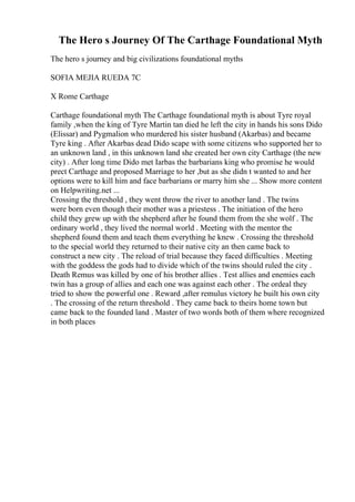 The Hero s Journey Of The Carthage Foundational Myth
The hero s journey and big civilizations foundational myths
SOFIA MEJIA RUEDA 7C
X Rome Carthage
Carthage foundational myth The Carthage foundational myth is about Tyre royal
family ,when the king of Tyre Martin tan died he left the city in hands his sons Dido
(Elissar) and Pygmalion who murdered his sister husband (Akarbas) and became
Tyre king . After Akarbas dead Dido scape with some citizens who supported her to
an unknown land , in this unknown land she created her own city Carthage (the new
city) . After long time Dido met Iarbas the barbarians king who promise he would
prect Carthage and proposed Marriage to her ,but as she didn t wanted to and her
options were to kill him and face barbarians or marry him she ... Show more content
on Helpwriting.net ...
Crossing the threshold , they went throw the river to another land . The twins
were born even though their mother was a priestess . The initiation of the hero
child they grew up with the shepherd after he found them from the she wolf . The
ordinary world , they lived the normal world . Meeting with the mentor the
shepherd found them and teach them everything he knew . Crossing the threshold
to the special world they returned to their native city an then came back to
construct a new city . The reload of trial because they faced difficulties . Meeting
with the goddess the gods had to divide which of the twins should ruled the city .
Death Remus was killed by one of his brother allies . Test allies and enemies each
twin has a group of allies and each one was against each other . The ordeal they
tried to show the powerful one . Reward ,after remulus victory he built his own city
. The crossing of the return threshold . They came back to theirs home town but
came back to the founded land . Master of two words both of them where recognized
in both places
 