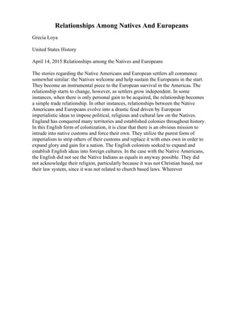 Relationships Among Natives And Europeans
Grecia Loya
United States History
April 14, 2015 Relationships among the Natives and Europeans
The stories regarding the Native Americans and European settlers all commence
somewhat similar: the Natives welcome and help sustain the Europeans in the start.
They become an instrumental piece to the European survival in the Americas. The
relationship starts to change, however, as settlers grow independent. In some
instances, when there is only personal gain to be acquired, the relationship becomes
a simple trade relationship. In other instances, relationships between the Native
Americans and Europeans evolve into a drastic feud driven by European
imperialistic ideas to impose political, religious and cultural law on the Natives.
England has conquered many territories and established colonies throughout history.
In this English form of colonization, it is clear that there is an obvious mission to
intrude into native customs and force their own. They utilize the purest form of
imperialism to strip others of their customs and replace it with ones own in order to
expand glory and gain for a nation. The English colonists seeked to expand and
establish English ideas into foreign cultures. In the case with the Native Americans,
the English did not see the Native Indians as equals in anyway possible. They did
not acknowledge their religion, particularly because it was not Christian based, nor
their law system, since it was not related to church based laws. Wherever
 