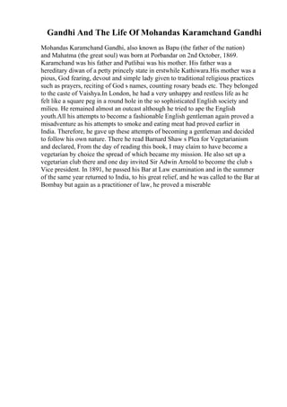 Gandhi And The Life Of Mohandas Karamchand Gandhi
Mohandas Karamchand Gandhi, also known as Bapu (the father of the nation)
and Mahatma (the great soul) was born at Porbandar on 2nd October, 1869.
Karamchand was his father and Putlibai was his mother. His father was a
hereditary diwan of a petty princely state in erstwhile Kathiwara.His mother was a
pious, God fearing, devout and simple lady given to traditional religious practices
such as prayers, reciting of God s names, counting rosary beads etc. They belonged
to the caste of Vaishya.In London, he had a very unhappy and restless life as he
felt like a square peg in a round hole in the so sophisticated English society and
milieu. He remained almost an outcast although he tried to ape the English
youth.All his attempts to become a fashionable English gentleman again proved a
misadventure as his attempts to smoke and eating meat had proved earlier in
India. Therefore, he gave up these attempts of becoming a gentleman and decided
to follow his own nature. There he read Barnard Shaw s Plea for Vegetarianism
and declared, From the day of reading this book, I may claim to have become a
vegetarian by choice the spread of which became my mission. He also set up a
vegetarian club there and one day invited Sir Adwin Arnold to become the club s
Vice president. In 1891, he passed his Bar at Law examination and in the summer
of the same year returned to India, to his great relief, and he was called to the Bar at
Bombay but again as a practitioner of law, he proved a miserable
 