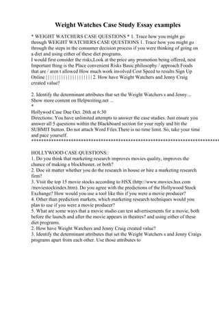 Weight Watches Case Study Essay examples
* WEIGHT WATCHERS CASE QUESTIONS * 1. Trace how you might go
through WEIGHT WATCHERS CASE QUESTIONS 1. Trace how you might go
through the steps in the consumer decision process if you were thinking of going on
a diet and using either of these diet programs.
I would first consider the risks,Look at the price any promotion being offered, nest
Important thing is the Place convenient Risks Basic philosophy / approach Foods
that are / aren t allowed How much work involved Cost Speed to results Sign Up
Online | | | | | | | | | | | | | | | | | | | | | 2. How have Weight Watchers and Jenny Craig
created value?
2. Identify the determinant attributes that set the Weight Watchers s and Jenny...
Show more content on Helpwriting.net ...
*
Hollywod Case Due Oct. 26th at 6:30
Directions: You have unlimited attempts to answer the case studies. Just ensure you
answer all 5 questions within the Blackboard section for your reply and hit the
SUBMIT button. Do not attach Word Files.There is no time limit. So, take your time
and pace yourself.
****************************************************************************
HOLLYWOOD CASE QUESTIONS:
1. Do you think that marketing research improves movies quality, improves the
chance of making a blockbuster, or both?
2. Doe sit matter whether you do the research in house or hire a marketing research
firm?
3. Visit the top 15 movie stocks according to HSX (http://www.movies.hsx.com
/moviestockindex.htm). Do you agree with the predictions of the Hollywood Stock
Exchange? How would you use a tool like this if you were a movie producer?
4. Other than prediction markets, which marketing research techniques would you
plan to use if you were a movie producer?
5. What are some ways that a movie studio can test advertisements for a movie, both
before the launch and after the movie appears in theatres? and using either of these
diet programs.
2. How have Weight Watchers and Jenny Craig created value?
3. Identify the determinant attributes that set the Weight Watchers s and Jenny Craigs
programs apart from each other. Use those attributes to
 