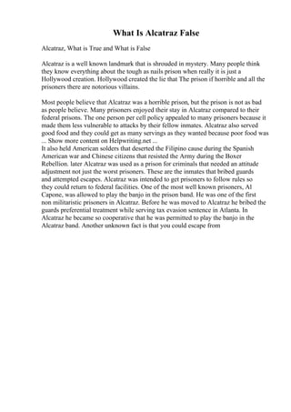 What Is Alcatraz False
Alcatraz, What is True and What is False
Alcatraz is a well known landmark that is shrouded in mystery. Many people think
they know everything about the tough as nails prison when really it is just a
Hollywood creation. Hollywood created the lie that The prison if horrible and all the
prisoners there are notorious villains.
Most people believe that Alcatraz was a horrible prison, but the prison is not as bad
as people believe. Many prisoners enjoyed their stay in Alcatraz compared to their
federal prisons. The one person per cell policy appealed to many prisoners because it
made them less vulnerable to attacks by their fellow inmates. Alcatraz also served
good food and they could get as many servings as they wanted because poor food was
... Show more content on Helpwriting.net ...
It also held American solders that deserted the Filipino cause during the Spanish
American war and Chinese citizens that resisted the Army during the Boxer
Rebellion. later Alcatraz was used as a prison for criminals that needed an attitude
adjustment not just the worst prisoners. These are the inmates that bribed guards
and attempted escapes. Alcatraz was intended to get prisoners to follow rules so
they could return to federal facilities. One of the most well known prisoners, Al
Capone, was allowed to play the banjo in the prison band. He was one of the first
non militaristic prisoners in Alcatraz. Before he was moved to Alcatraz he bribed the
guards preferential treatment while serving tax evasion sentence in Atlanta. In
Alcatraz he became so cooperative that he was permitted to play the banjo in the
Alcatraz band. Another unknown fact is that you could escape from
 