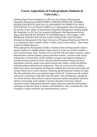 Career Aspirations of Undergraduate Students in
University...
Alabang Zapote Road, Pamplona, Las PiГ±as City College of International
Hospitality Management EMPLOYMENT OPPURTUNITIES OF TOURISM
GRADUATES BATCH 2010 2012 IN UNIVERSITY OF PERPETUAL HELP
SYSTEM DALTA LAS PINAS CAMPUS An Undergraduate Thesis Presented to
the Faculty of the College of International Hospitality Management Alabang Zapote
Rd. Pamplona, Las PiГ±as City In partial fulfillment of the Requirement for the
Degree BACHELOR OF SCIENCE IN TOURISM March, 2014 Chapter 1 THE
PROBLEM AND REVIEW OF RELATED LITERATURE AND STUDIES
Introduction Background of the Study University of Perpetual Help System DALTA
is co educational and is catholic school. It offers courses in pre school,... Show more
content on Helpwriting.net ...
When appropriate, the program includes a transition plan outlining specific steps to
prepare students for middle school or high school or, in the case of older students, a
job or postsecondary study. Teachers review the IEP with the student s parents, school
administrators, and the student s general education teachers. Teachers work closely
with parents to inform them of their children s progress and suggest techniques to
promote learning outside of school. Special education teachers design and teach
appropriate curricula, assign work geared toward each student s needs and abilities,
and grade papers and homework assignments. They are involved in the student s
behavioral, social, and academic development, helping them develop emotionally and
interact effectively in social situations. Preparing special education students for daily
life after graduation also is an important aspect of the job. Teachers provide students
with career counseling or help them learn life skills, such as balancing a checkbook.
As schools become more inclusive, special education teachers and general education
teachers increasingly work together in general education classrooms. Special
education teachers help general educators adapt curriculum materials and teaching
techniques to meet the needs of students with disabilities. They coordinate the work
of teachers, teacher assistants, and related personnel, such as
 