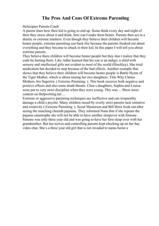 The Pros And Cons Of Extreme Parenting
Helicopter Parents Crash
A parent fears how their kid is going to end up. Some think every day and night of
their they stress about it and think, how can I make them beater. Parents then act in a
drastic or extreme mashers. Even though they believe their children will become
beater people, extreme parenting can back fire because the parents freaked out about
everything and they become to attack to their kid. In this paper I will tell you about
extreme parents.
They believe there children will become beater people but they don t realize that they
code be hurting them. Like Adler learned that his son is an indigo, a child with
sensory and intellectual gifts not evident to most of the world (Hinckley). She tried
medication but decided to stop because of the bad effects. Another example that
shows that they believe their children will become beater people is Battle Hymn of
the Tiger Mother, which is about raising her two daughters. Title Why Chines
Mothers Are Superior, ( Extreme Parenting. ). This book receives both negative and
positive effects and also some death threats. Chua s daughters, Sophia and Louisa
were put to very strict discipline when they were young. This was ... Show more
content on Helpwriting.net ...
Extreme or aggressive parenting techniques are ineffective and can irreparably
damage a child s psyche. Many children raised by overly strict parents lack initiative
and creativity ( Extreme Parenting. ). Scout Masterson and Bill Horn freak out after
seeing the matching cheetah pajamas. They informed Nana that if she repeats the
pajama catastrophe she will not be able to have another sleepover with Simone.
Simone was only three year old and was going to have her first sleep over with her
grandmother. But her nerves and controlling parents kept checking up on her bay
video chat. She s a three year old girl that is not invaded to nanas home a
 
