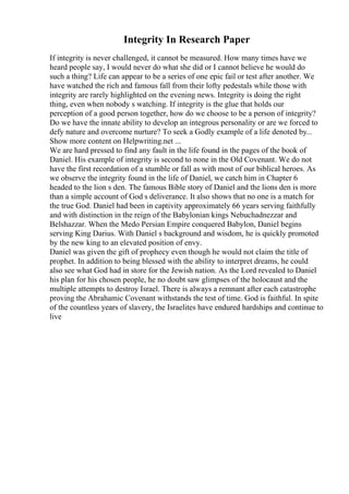 Integrity In Research Paper
If integrity is never challenged, it cannot be measured. How many times have we
heard people say, I would never do what she did or I cannot believe he would do
such a thing? Life can appear to be a series of one epic fail or test after another. We
have watched the rich and famous fall from their lofty pedestals while those with
integrity are rarely highlighted on the evening news. Integrity is doing the right
thing, even when nobody s watching. If integrity is the glue that holds our
perception of a good person together, how do we choose to be a person of integrity?
Do we have the innate ability to develop an integrous personality or are we forced to
defy nature and overcome nurture? To seek a Godly example of a life denoted by...
Show more content on Helpwriting.net ...
We are hard pressed to find any fault in the life found in the pages of the book of
Daniel. His example of integrity is second to none in the Old Covenant. We do not
have the first recordation of a stumble or fall as with most of our biblical heroes. As
we observe the integrity found in the life of Daniel, we catch him in Chapter 6
headed to the lion s den. The famous Bible story of Daniel and the lions den is more
than a simple account of God s deliverance. It also shows that no one is a match for
the true God. Daniel had been in captivity approximately 66 years serving faithfully
and with distinction in the reign of the Babylonian kings Nebuchadnezzar and
Belshazzar. When the Medo Persian Empire conquered Babylon, Daniel begins
serving King Darius. With Daniel s background and wisdom, he is quickly promoted
by the new king to an elevated position of envy.
Daniel was given the gift of prophecy even though he would not claim the title of
prophet. In addition to being blessed with the ability to interpret dreams, he could
also see what God had in store for the Jewish nation. As the Lord revealed to Daniel
his plan for his chosen people, he no doubt saw glimpses of the holocaust and the
multiple attempts to destroy Israel. There is always a remnant after each catastrophe
proving the Abrahamic Covenant withstands the test of time. God is faithful. In spite
of the countless years of slavery, the Israelites have endured hardships and continue to
live
 