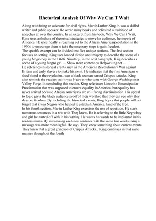 Rhetorical Analysis Of Why We Can T Wait
Along with being an advocate for civil rights, Martin Luther King Jr. was a skilled
writer and public speaker. He wrote many books and delivered a multitude of
speeches all over the country. In an excerpt from his book, Why We Can t Wait,
King uses a plethora of rhetorical strategies to move his audience, the people of
America. He specifically is reaching out to the African Americanpopulation in the
1960s to encourage them to take the necessary steps to gain freedom.
The specific excerpt can be divided into five unique sections. The first section
focuses on setting. King uses loaded diction and imagery to describe the scene of a
young Negro boy in the 1960s. Similarly, in the next paragraph, King describes a
scene of a young Negro girl ... Show more content on Helpwriting.net ...
He references historical events such as the American Revolutionary War against
Britain and early slavery to make his point. He indicates that the first American to
shed blood in the revolution...was a black seaman named Crispus Attucks. King
also reminds the readers that it was Negroes who were with George Washington at
Valley Forge. In concluding this section, King references Lincoln s Emancipation
Proclamation that was supposed to ensure equality in America, but equality has
never arrived because African Americans are still facing discrimination. His appeal
to logic gives the black audience proof of their worth so that they can see why they
deserve freedom. By including the historical events, King hopes that people will not
forget that it was Negros who helped to establish America, land of the free.
In his fourth section, Martin Luther King exercises the use of repetition. He starts
numerous sentences in a row with They knew. He is referring to the little Negro boy
and girl he started off with in his writing. He wants his words to be implanted in his
readers minds. By introducing each new sentence with the same two words, King s
message was more meaningful. He says, They knew something about current events.
They knew that a great grandson of Crispus Attucks... King continues in that same
manner throughout the fourth
 