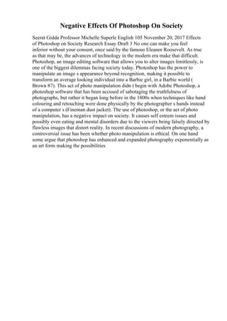 Negative Effects Of Photoshop On Society
Seerat Gidda Professor Michelle Superle English 105 November 20, 2017 Effects
of Photoshop on Society Research Essay Draft 3 No one can make you feel
inferior without your consent, once said by the famous Eleanor Roosevelt. As true
as that may be, the advances of technology in the modern era make that difficult.
Photoshop, an image editing software that allows you to alter images limitlessly, is
one of the biggest dilemmas facing society today. Photoshop has the power to
manipulate an image s appearance beyond recognition, making it possible to
transform an average looking individual into a Barbie girl, in a Barbie world (
Brown 87). This act of photo manipulation didn t begin with Adobe Photoshop, a
photoshop software that has been accused of sabotaging the truthfulness of
photographs, but rather it began long before in the 1800s when techniques like hand
colouring and retouching were done physically by the photographer s hands instead
of a computer s (Fineman dust jacket). The use of photoshop, or the act of photo
manipulation, has a negative impact on society. It causes self esteem issues and
possibly even eating and mental disorders due to the viewers being falsely directed by
flawless images that distort reality. In recent discussions of modern photography, a
controversial issue has been whether photo manipulation is ethical. On one hand
some argue that photoshop has enhanced and expanded photography exponentially as
an art form making the possibilities
 