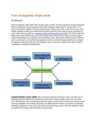Uses of magnetic stripe cards
By Allan Hall
What is magnetic stripe card? Why are they used so often? All these questions must be answered
before learning the uses of magical cards called “magnetic stripe card”or “swipe card”. It is a
type of card that is capable of storing small amount of data into it, like a chip. Let me give you a
simple example to make you understand that where and how these cards are used, just open up
your wallet and you could see a magnetic stripe card lying into your wallet. Yes! Your credit and
debit cards, bank (ATM) cards, gift cards, loyalty cards, driver licence cards (overseas), phone
cards, membership cards, identity cards, and library cards. The science behind storage of data in
such a small space is it modifies the magnetism of tiny iron-based magnetic particles on a band
of magnetic material on the card. The magnetic stripe, sometimes called swipe card, is read by
swiping past a magnetic reading head.
CREDIT/DEBIT/ATM CARDS: This is the most common of all uses of the card. The user’s
banking transaction details are encoded on to the black or brown stripe on the rear side of the
card. The details can be accessed only when the card is swiped. This was the most secured wayof
carrying intangible cash in hand. Nowadays, an additional pin number or signature is needed to
authorize a purchase, or one can go for smart card technology instead. Here, the magnetic stripe
is coupled with a chip to provide higher security grade.
 
