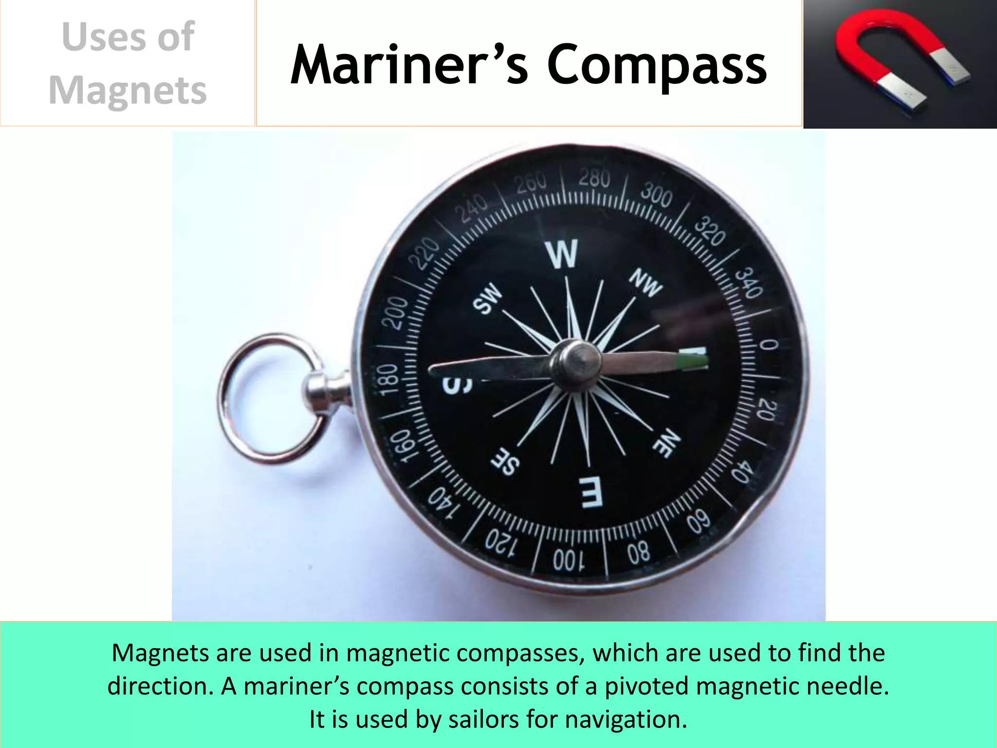 Mariner’s Compass
Uses of
Magnets
Magnets are used in magnetic compasses, which are used to find the
direction. A mariner’s compass consists of a pivoted magnetic needle.
It is used by sailors for navigation.