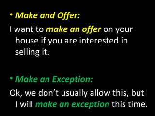 • Make and Offer:
I want to make an offer on your
house if you are interested in
selling it.
• Make an Exception:
Ok, we don’t usually allow this, but
I will make an exception this time.
 