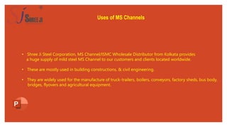 Uses of MS Channels
• Shree Ji Steel Corporation, MS Channel/ISMC Wholesale Distributor from Kolkata provides
a huge supply of mild steel MS Channel to our customers and clients located worldwide.
• These are mostly used in building constructions, & civil engineering.
• They are widely used for the manufacture of truck-trailers, boilers, conveyors, factory sheds, bus body,
bridges, flyovers and agricultural equipment.
 