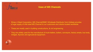 Uses of MS Channels
• Shree Ji Steel Corporation, MS Channel/ISMC Wholesale Distributor from Kolkata provides
a huge supply of mild steel MS Channel to our customers and clients located worldwide.
• These are mostly used in building constructions, & civil engineering.
• They are widely used for the manufacture of truck-trailers, boilers, conveyors, factory sheds, bus body,
bridges, flyovers and agricultural equipment.
 