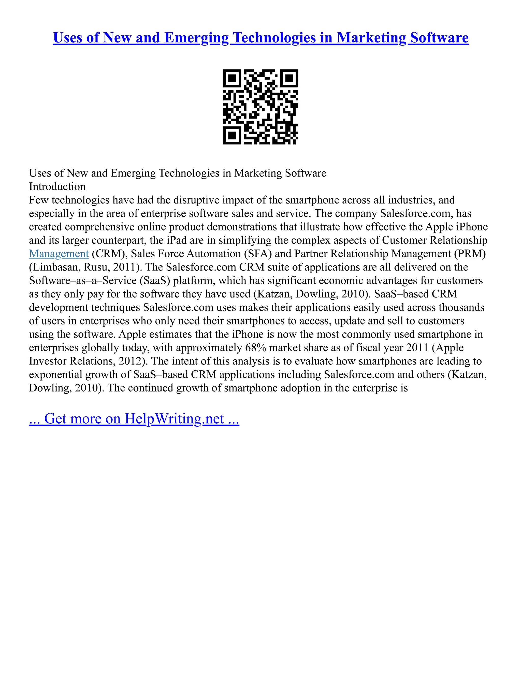 Uses of New and Emerging Technologies in Marketing Software
Uses of New and Emerging Technologies in Marketing Software
Introduction
Few technologies have had the disruptive impact of the smartphone across all industries, and
especially in the area of enterprise software sales and service. The company Salesforce.com, has
created comprehensive online product demonstrations that illustrate how effective the Apple iPhone
and its larger counterpart, the iPad are in simplifying the complex aspects of Customer Relationship
Management (CRM), Sales Force Automation (SFA) and Partner Relationship Management (PRM)
(Limbasan, Rusu, 2011). The Salesforce.com CRM suite of applications are all delivered on the
Software–as–a–Service (SaaS) platform, which has significant economic advantages for customers
as they only pay for the software they have used (Katzan, Dowling, 2010). SaaS–based CRM
development techniques Salesforce.com uses makes their applications easily used across thousands
of users in enterprises who only need their smartphones to access, update and sell to customers
using the software. Apple estimates that the iPhone is now the most commonly used smartphone in
enterprises globally today, with approximately 68% market share as of fiscal year 2011 (Apple
Investor Relations, 2012). The intent of this analysis is to evaluate how smartphones are leading to
exponential growth of SaaS–based CRM applications including Salesforce.com and others (Katzan,
Dowling, 2010). The continued growth of smartphone adoption in the enterprise is
... Get more on HelpWriting.net ...
 