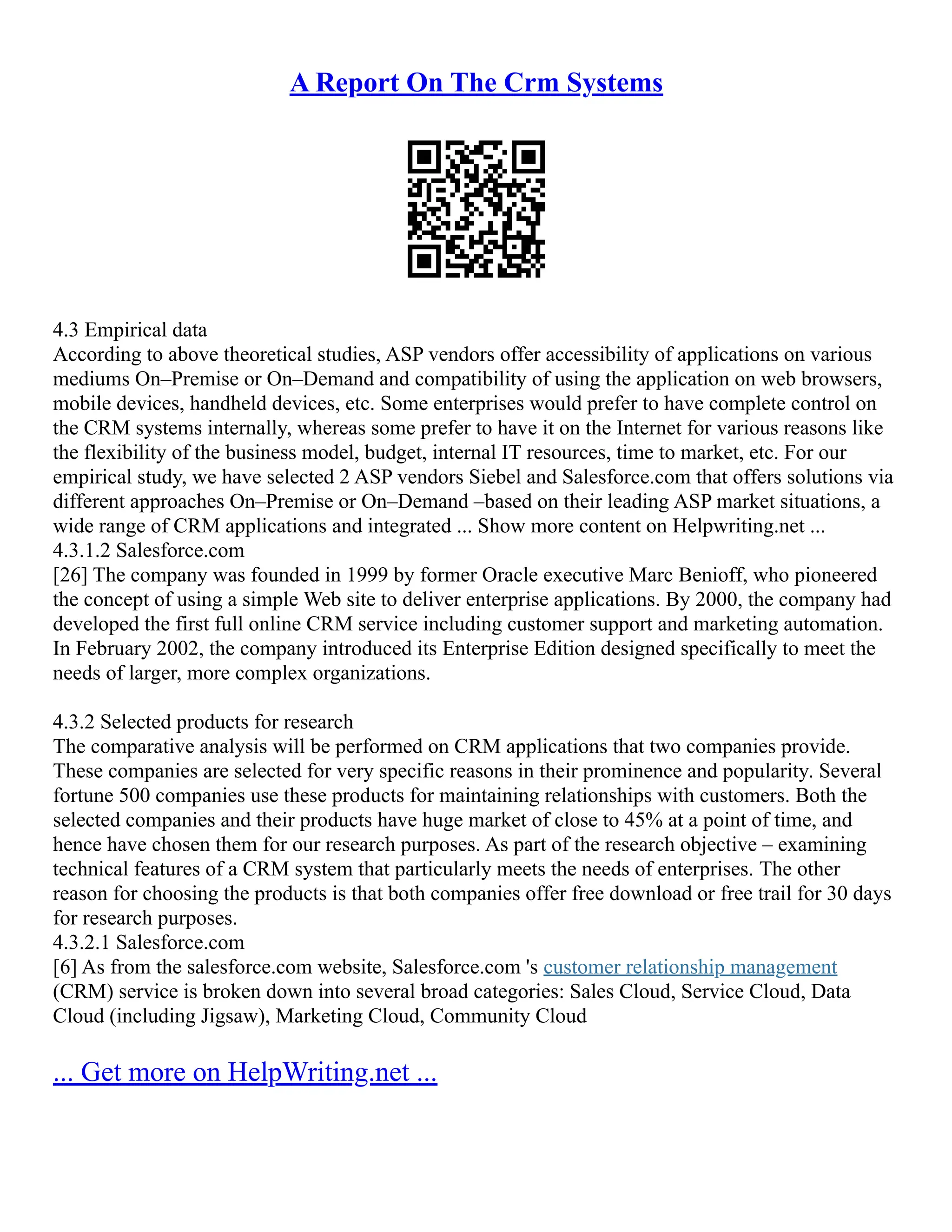 A Report On The Crm Systems
4.3 Empirical data
According to above theoretical studies, ASP vendors offer accessibility of applications on various
mediums On–Premise or On–Demand and compatibility of using the application on web browsers,
mobile devices, handheld devices, etc. Some enterprises would prefer to have complete control on
the CRM systems internally, whereas some prefer to have it on the Internet for various reasons like
the flexibility of the business model, budget, internal IT resources, time to market, etc. For our
empirical study, we have selected 2 ASP vendors Siebel and Salesforce.com that offers solutions via
different approaches On–Premise or On–Demand –based on their leading ASP market situations, a
wide range of CRM applications and integrated ... Show more content on Helpwriting.net ...
4.3.1.2 Salesforce.com
[26] The company was founded in 1999 by former Oracle executive Marc Benioff, who pioneered
the concept of using a simple Web site to deliver enterprise applications. By 2000, the company had
developed the first full online CRM service including customer support and marketing automation.
In February 2002, the company introduced its Enterprise Edition designed specifically to meet the
needs of larger, more complex organizations.
4.3.2 Selected products for research
The comparative analysis will be performed on CRM applications that two companies provide.
These companies are selected for very specific reasons in their prominence and popularity. Several
fortune 500 companies use these products for maintaining relationships with customers. Both the
selected companies and their products have huge market of close to 45% at a point of time, and
hence have chosen them for our research purposes. As part of the research objective – examining
technical features of a CRM system that particularly meets the needs of enterprises. The other
reason for choosing the products is that both companies offer free download or free trail for 30 days
for research purposes.
4.3.2.1 Salesforce.com
[6] As from the salesforce.com website, Salesforce.com 's customer relationship management
(CRM) service is broken down into several broad categories: Sales Cloud, Service Cloud, Data
Cloud (including Jigsaw), Marketing Cloud, Community Cloud
... Get more on HelpWriting.net ...
 