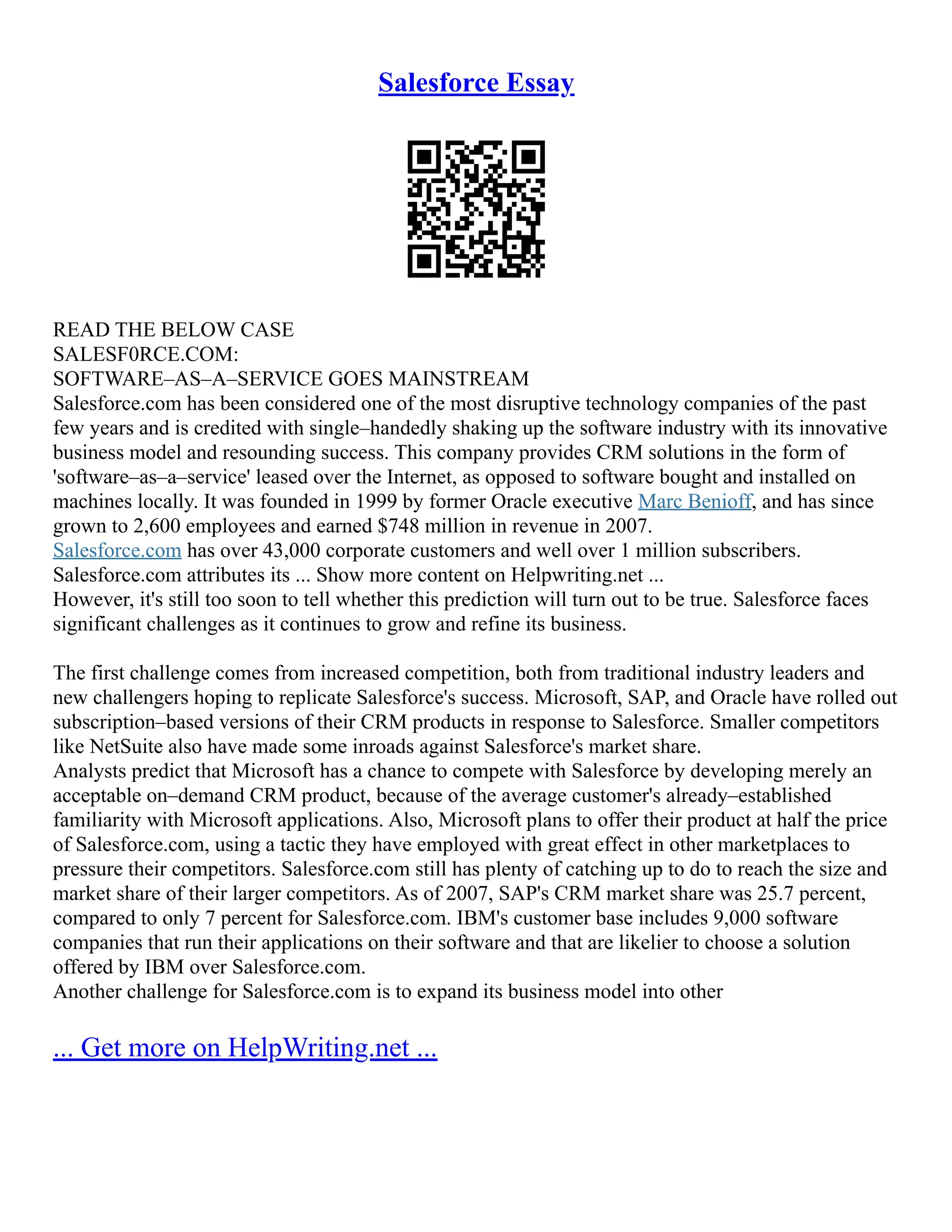 Salesforce Essay
READ THE BELOW CASE
SALESF0RCE.COM:
SOFTWARE–AS–A–SERVICE GOES MAINSTREAM
Salesforce.com has been considered one of the most disruptive technology companies of the past
few years and is credited with single–handedly shaking up the software industry with its innovative
business model and resounding success. This company provides CRM solutions in the form of
'software–as–a–service' leased over the Internet, as opposed to software bought and installed on
machines locally. It was founded in 1999 by former Oracle executive Marc Benioff, and has since
grown to 2,600 employees and earned $748 million in revenue in 2007.
Salesforce.com has over 43,000 corporate customers and well over 1 million subscribers.
Salesforce.com attributes its ... Show more content on Helpwriting.net ...
However, it's still too soon to tell whether this prediction will turn out to be true. Salesforce faces
significant challenges as it continues to grow and refine its business.
The first challenge comes from increased competition, both from traditional industry leaders and
new challengers hoping to replicate Salesforce's success. Microsoft, SAP, and Oracle have rolled out
subscription–based versions of their CRM products in response to Salesforce. Smaller competitors
like NetSuite also have made some inroads against Salesforce's market share.
Analysts predict that Microsoft has a chance to compete with Salesforce by developing merely an
acceptable on–demand CRM product, because of the average customer's already–established
familiarity with Microsoft applications. Also, Microsoft plans to offer their product at half the price
of Salesforce.com, using a tactic they have employed with great effect in other marketplaces to
pressure their competitors. Salesforce.com still has plenty of catching up to do to reach the size and
market share of their larger competitors. As of 2007, SAP's CRM market share was 25.7 percent,
compared to only 7 percent for Salesforce.com. IBM's customer base includes 9,000 software
companies that run their applications on their software and that are likelier to choose a solution
offered by IBM over Salesforce.com.
Another challenge for Salesforce.com is to expand its business model into other
... Get more on HelpWriting.net ...
 