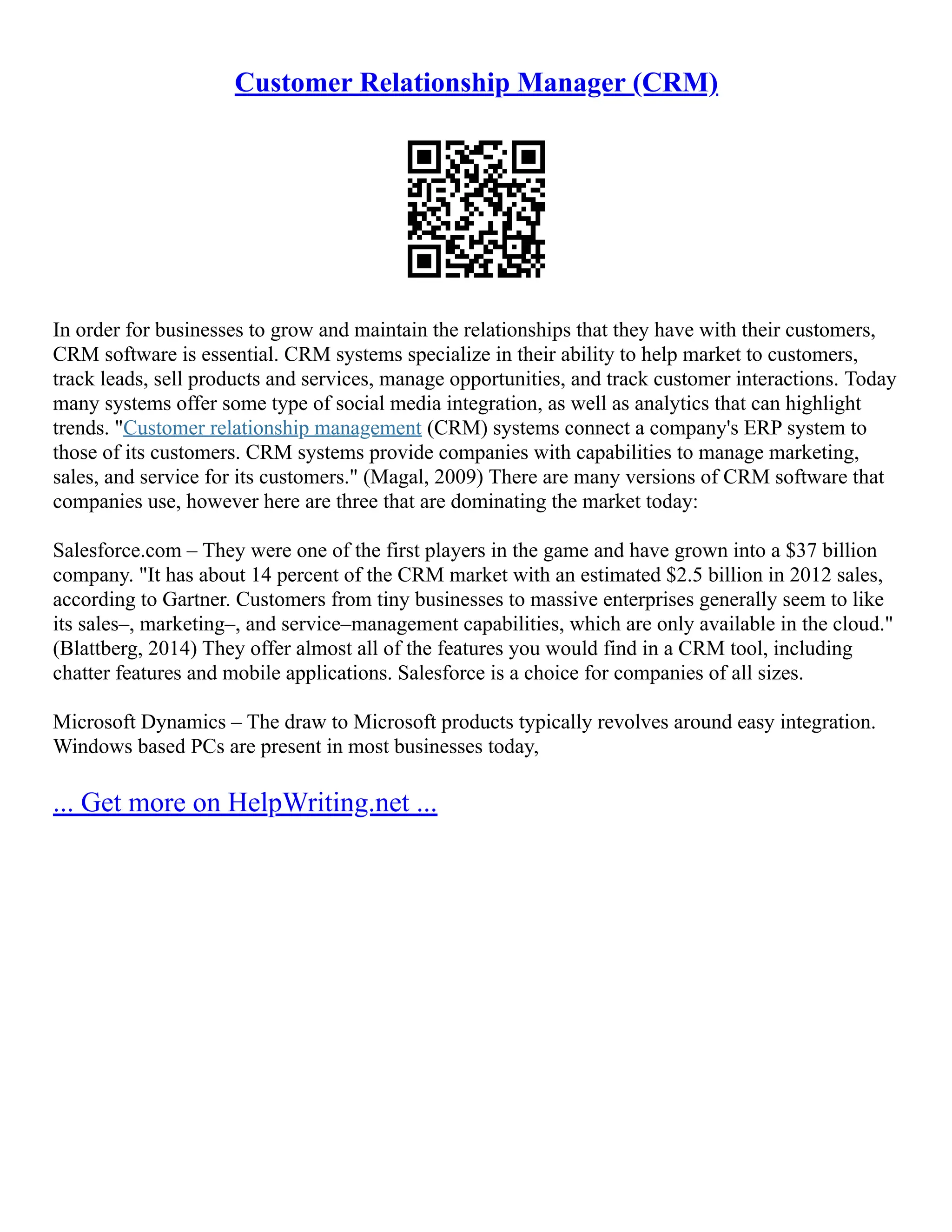 Customer Relationship Manager (CRM)
In order for businesses to grow and maintain the relationships that they have with their customers,
CRM software is essential. CRM systems specialize in their ability to help market to customers,
track leads, sell products and services, manage opportunities, and track customer interactions. Today
many systems offer some type of social media integration, as well as analytics that can highlight
trends. "Customer relationship management (CRM) systems connect a company's ERP system to
those of its customers. CRM systems provide companies with capabilities to manage marketing,
sales, and service for its customers." (Magal, 2009) There are many versions of CRM software that
companies use, however here are three that are dominating the market today:
Salesforce.com – They were one of the first players in the game and have grown into a $37 billion
company. "It has about 14 percent of the CRM market with an estimated $2.5 billion in 2012 sales,
according to Gartner. Customers from tiny businesses to massive enterprises generally seem to like
its sales–, marketing–, and service–management capabilities, which are only available in the cloud."
(Blattberg, 2014) They offer almost all of the features you would find in a CRM tool, including
chatter features and mobile applications. Salesforce is a choice for companies of all sizes.
Microsoft Dynamics – The draw to Microsoft products typically revolves around easy integration.
Windows based PCs are present in most businesses today,
... Get more on HelpWriting.net ...
 