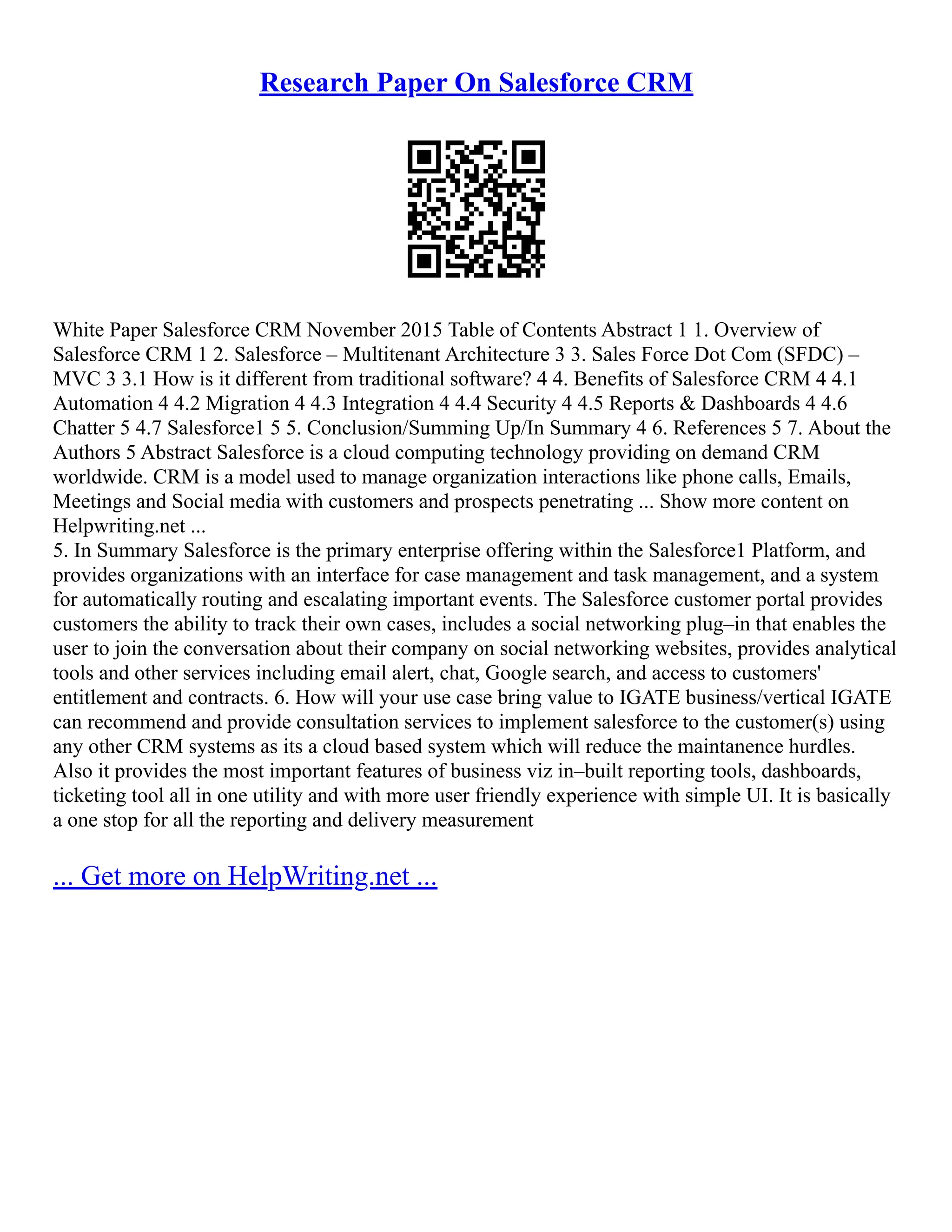 Research Paper On Salesforce CRM
White Paper Salesforce CRM November 2015 Table of Contents Abstract 1 1. Overview of
Salesforce CRM 1 2. Salesforce – Multitenant Architecture 3 3. Sales Force Dot Com (SFDC) –
MVC 3 3.1 How is it different from traditional software? 4 4. Benefits of Salesforce CRM 4 4.1
Automation 4 4.2 Migration 4 4.3 Integration 4 4.4 Security 4 4.5 Reports & Dashboards 4 4.6
Chatter 5 4.7 Salesforce1 5 5. Conclusion/Summing Up/In Summary 4 6. References 5 7. About the
Authors 5 Abstract Salesforce is a cloud computing technology providing on demand CRM
worldwide. CRM is a model used to manage organization interactions like phone calls, Emails,
Meetings and Social media with customers and prospects penetrating ... Show more content on
Helpwriting.net ...
5. In Summary Salesforce is the primary enterprise offering within the Salesforce1 Platform, and
provides organizations with an interface for case management and task management, and a system
for automatically routing and escalating important events. The Salesforce customer portal provides
customers the ability to track their own cases, includes a social networking plug–in that enables the
user to join the conversation about their company on social networking websites, provides analytical
tools and other services including email alert, chat, Google search, and access to customers'
entitlement and contracts. 6. How will your use case bring value to IGATE business/vertical IGATE
can recommend and provide consultation services to implement salesforce to the customer(s) using
any other CRM systems as its a cloud based system which will reduce the maintanence hurdles.
Also it provides the most important features of business viz in–built reporting tools, dashboards,
ticketing tool all in one utility and with more user friendly experience with simple UI. It is basically
a one stop for all the reporting and delivery measurement
... Get more on HelpWriting.net ...
 