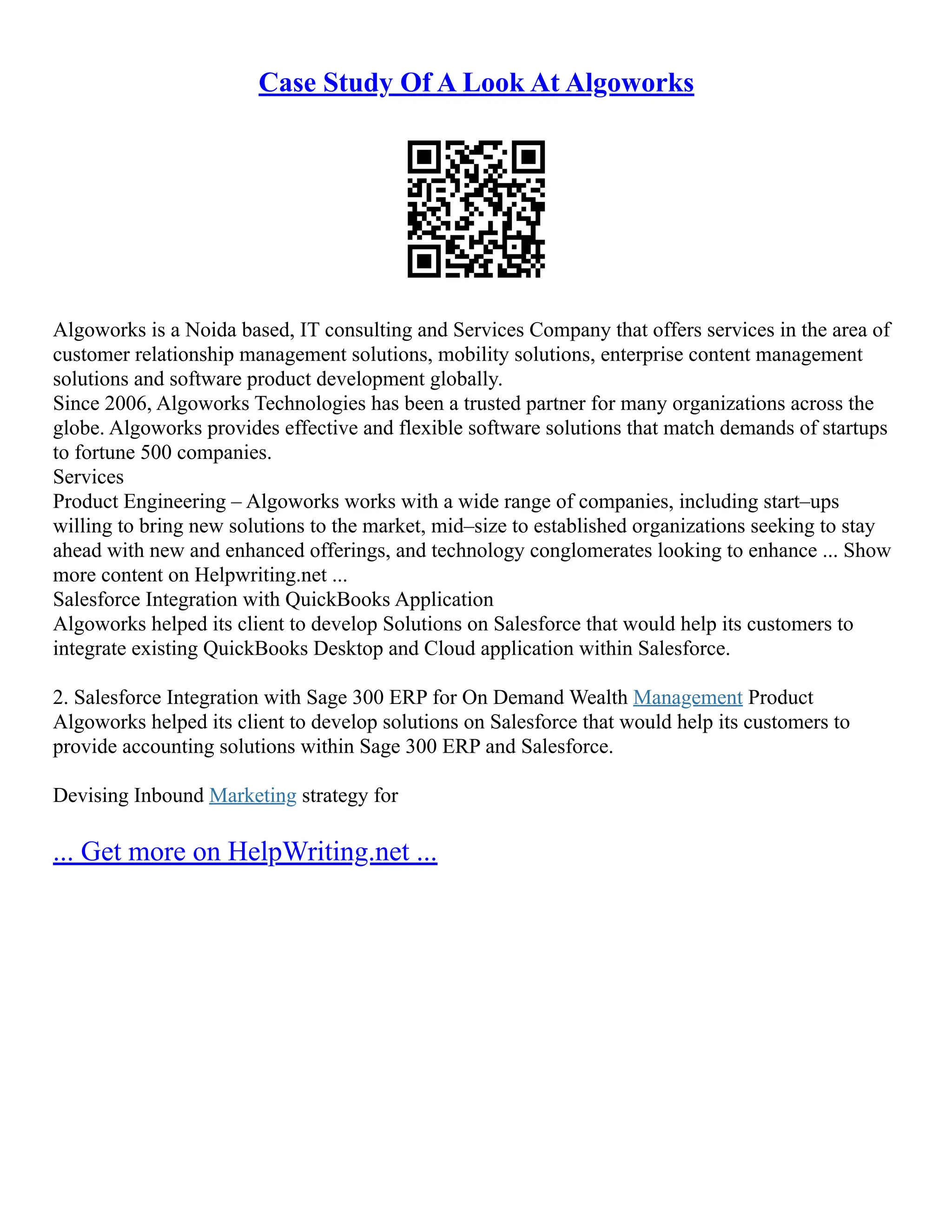 Case Study Of A Look At Algoworks
Algoworks is a Noida based, IT consulting and Services Company that offers services in the area of
customer relationship management solutions, mobility solutions, enterprise content management
solutions and software product development globally.
Since 2006, Algoworks Technologies has been a trusted partner for many organizations across the
globe. Algoworks provides effective and flexible software solutions that match demands of startups
to fortune 500 companies.
Services
Product Engineering – Algoworks works with a wide range of companies, including start–ups
willing to bring new solutions to the market, mid–size to established organizations seeking to stay
ahead with new and enhanced offerings, and technology conglomerates looking to enhance ... Show
more content on Helpwriting.net ...
Salesforce Integration with QuickBooks Application
Algoworks helped its client to develop Solutions on Salesforce that would help its customers to
integrate existing QuickBooks Desktop and Cloud application within Salesforce.
2. Salesforce Integration with Sage 300 ERP for On Demand Wealth Management Product
Algoworks helped its client to develop solutions on Salesforce that would help its customers to
provide accounting solutions within Sage 300 ERP and Salesforce.
Devising Inbound Marketing strategy for
... Get more on HelpWriting.net ...
 