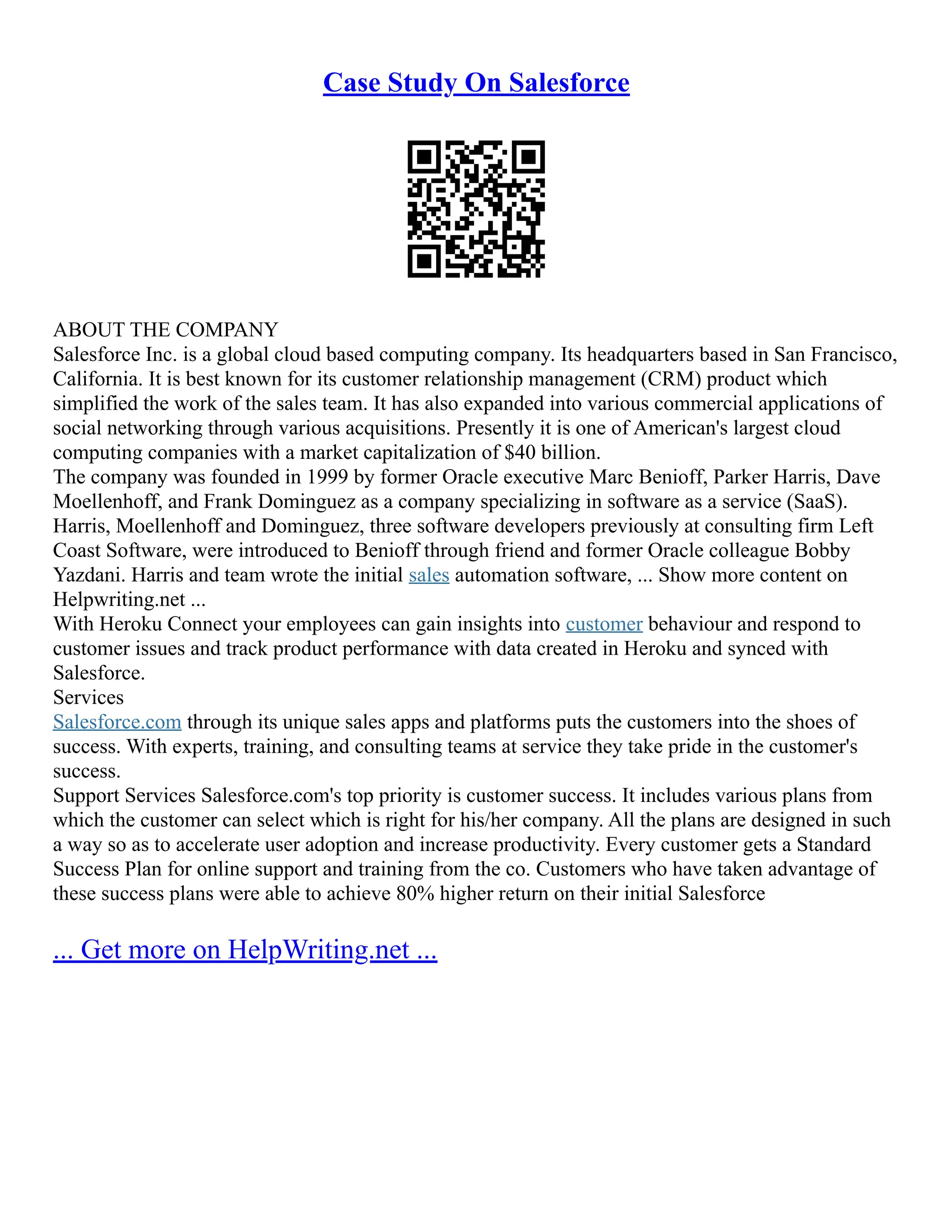 Case Study On Salesforce
ABOUT THE COMPANY
Salesforce Inc. is a global cloud based computing company. Its headquarters based in San Francisco,
California. It is best known for its customer relationship management (CRM) product which
simplified the work of the sales team. It has also expanded into various commercial applications of
social networking through various acquisitions. Presently it is one of American's largest cloud
computing companies with a market capitalization of $40 billion.
The company was founded in 1999 by former Oracle executive Marc Benioff, Parker Harris, Dave
Moellenhoff, and Frank Dominguez as a company specializing in software as a service (SaaS).
Harris, Moellenhoff and Dominguez, three software developers previously at consulting firm Left
Coast Software, were introduced to Benioff through friend and former Oracle colleague Bobby
Yazdani. Harris and team wrote the initial sales automation software, ... Show more content on
Helpwriting.net ...
With Heroku Connect your employees can gain insights into customer behaviour and respond to
customer issues and track product performance with data created in Heroku and synced with
Salesforce.
Services
Salesforce.com through its unique sales apps and platforms puts the customers into the shoes of
success. With experts, training, and consulting teams at service they take pride in the customer's
success.
Support Services Salesforce.com's top priority is customer success. It includes various plans from
which the customer can select which is right for his/her company. All the plans are designed in such
a way so as to accelerate user adoption and increase productivity. Every customer gets a Standard
Success Plan for online support and training from the co. Customers who have taken advantage of
these success plans were able to achieve 80% higher return on their initial Salesforce
... Get more on HelpWriting.net ...
 