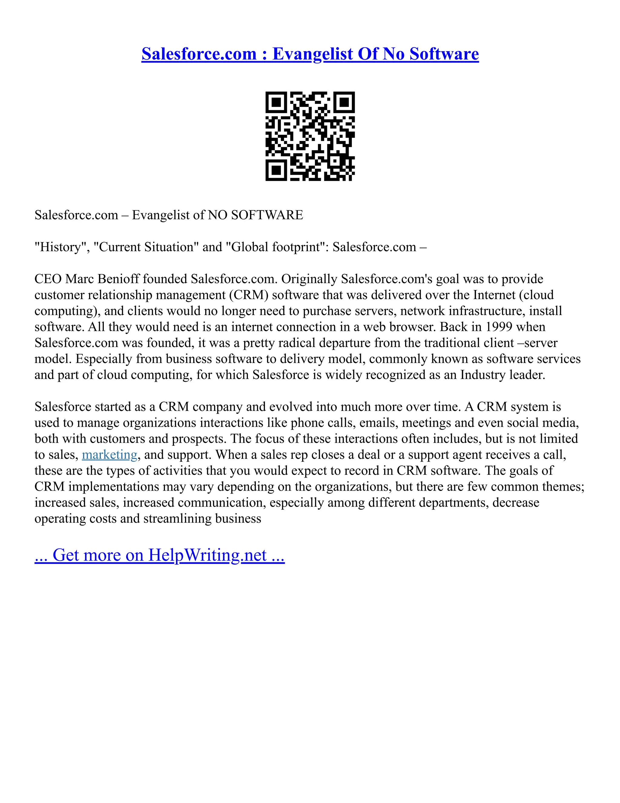 Salesforce.com : Evangelist Of No Software
Salesforce.com – Evangelist of NO SOFTWARE
"History", "Current Situation" and "Global footprint": Salesforce.com –
CEO Marc Benioff founded Salesforce.com. Originally Salesforce.com's goal was to provide
customer relationship management (CRM) software that was delivered over the Internet (cloud
computing), and clients would no longer need to purchase servers, network infrastructure, install
software. All they would need is an internet connection in a web browser. Back in 1999 when
Salesforce.com was founded, it was a pretty radical departure from the traditional client –server
model. Especially from business software to delivery model, commonly known as software services
and part of cloud computing, for which Salesforce is widely recognized as an Industry leader.
Salesforce started as a CRM company and evolved into much more over time. A CRM system is
used to manage organizations interactions like phone calls, emails, meetings and even social media,
both with customers and prospects. The focus of these interactions often includes, but is not limited
to sales, marketing, and support. When a sales rep closes a deal or a support agent receives a call,
these are the types of activities that you would expect to record in CRM software. The goals of
CRM implementations may vary depending on the organizations, but there are few common themes;
increased sales, increased communication, especially among different departments, decrease
operating costs and streamlining business
... Get more on HelpWriting.net ...
 