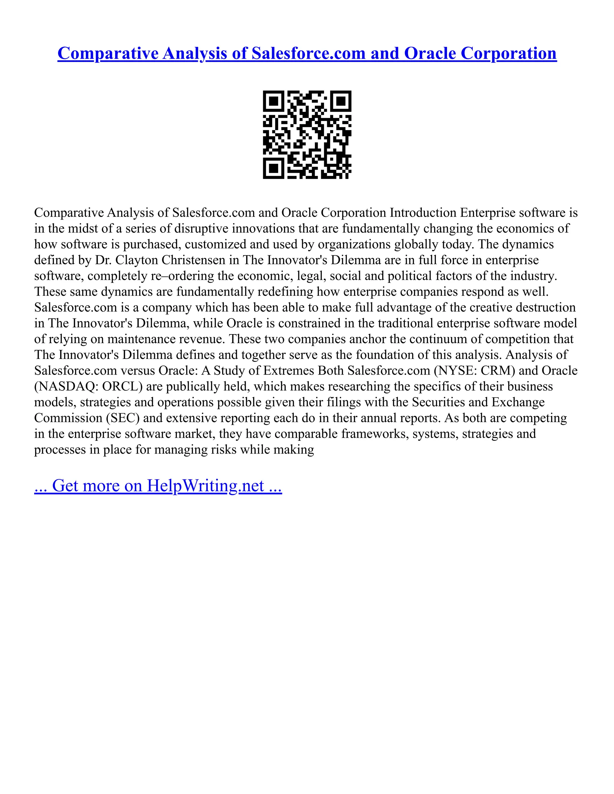Comparative Analysis of Salesforce.com and Oracle Corporation
Comparative Analysis of Salesforce.com and Oracle Corporation Introduction Enterprise software is
in the midst of a series of disruptive innovations that are fundamentally changing the economics of
how software is purchased, customized and used by organizations globally today. The dynamics
defined by Dr. Clayton Christensen in The Innovator's Dilemma are in full force in enterprise
software, completely re–ordering the economic, legal, social and political factors of the industry.
These same dynamics are fundamentally redefining how enterprise companies respond as well.
Salesforce.com is a company which has been able to make full advantage of the creative destruction
in The Innovator's Dilemma, while Oracle is constrained in the traditional enterprise software model
of relying on maintenance revenue. These two companies anchor the continuum of competition that
The Innovator's Dilemma defines and together serve as the foundation of this analysis. Analysis of
Salesforce.com versus Oracle: A Study of Extremes Both Salesforce.com (NYSE: CRM) and Oracle
(NASDAQ: ORCL) are publically held, which makes researching the specifics of their business
models, strategies and operations possible given their filings with the Securities and Exchange
Commission (SEC) and extensive reporting each do in their annual reports. As both are competing
in the enterprise software market, they have comparable frameworks, systems, strategies and
processes in place for managing risks while making
... Get more on HelpWriting.net ...
 