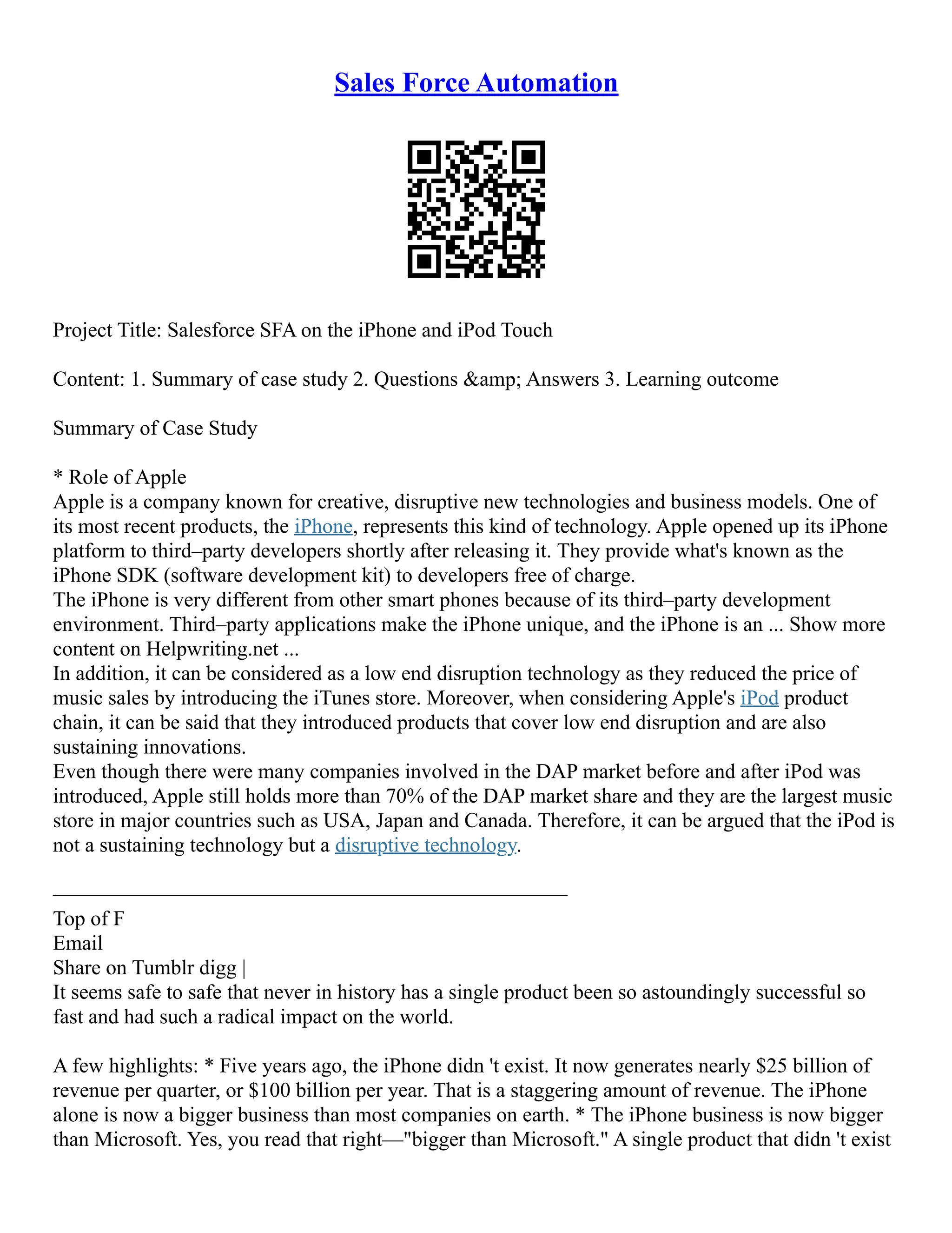 Sales Force Automation
Project Title: Salesforce SFA on the iPhone and iPod Touch
Content: 1. Summary of case study 2. Questions &amp; Answers 3. Learning outcome
Summary of Case Study
* Role of Apple
Apple is a company known for creative, disruptive new technologies and business models. One of
its most recent products, the iPhone, represents this kind of technology. Apple opened up its iPhone
platform to third–party developers shortly after releasing it. They provide what's known as the
iPhone SDK (software development kit) to developers free of charge.
The iPhone is very different from other smart phones because of its third–party development
environment. Third–party applications make the iPhone unique, and the iPhone is an ... Show more
content on Helpwriting.net ...
In addition, it can be considered as a low end disruption technology as they reduced the price of
music sales by introducing the iTunes store. Moreover, when considering Apple's iPod product
chain, it can be said that they introduced products that cover low end disruption and are also
sustaining innovations.
Even though there were many companies involved in the DAP market before and after iPod was
introduced, Apple still holds more than 70% of the DAP market share and they are the largest music
store in major countries such as USA, Japan and Canada. Therefore, it can be argued that the iPod is
not a sustaining technology but a disruptive technology.
–––––––––––––––––––––––––––––––––––––––––––––––––
Top of F
Email
Share on Tumblr digg |
It seems safe to safe that never in history has a single product been so astoundingly successful so
fast and had such a radical impact on the world.
A few highlights: * Five years ago, the iPhone didn 't exist. It now generates nearly $25 billion of
revenue per quarter, or $100 billion per year. That is a staggering amount of revenue. The iPhone
alone is now a bigger business than most companies on earth. * The iPhone business is now bigger
than Microsoft. Yes, you read that right––"bigger than Microsoft." A single product that didn 't exist
 