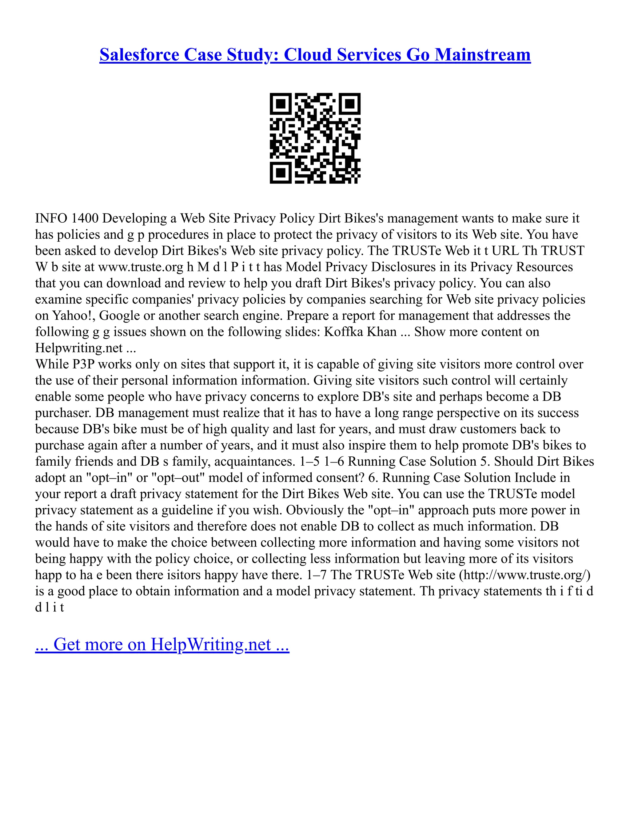 Salesforce Case Study: Cloud Services Go Mainstream
INFO 1400 Developing a Web Site Privacy Policy Dirt Bikes's management wants to make sure it
has policies and g p procedures in place to protect the privacy of visitors to its Web site. You have
been asked to develop Dirt Bikes's Web site privacy policy. The TRUSTe Web it t URL Th TRUST
W b site at www.truste.org h M d l P i t t has Model Privacy Disclosures in its Privacy Resources
that you can download and review to help you draft Dirt Bikes's privacy policy. You can also
examine specific companies' privacy policies by companies searching for Web site privacy policies
on Yahoo!, Google or another search engine. Prepare a report for management that addresses the
following g g issues shown on the following slides: Koffka Khan ... Show more content on
Helpwriting.net ...
While P3P works only on sites that support it, it is capable of giving site visitors more control over
the use of their personal information information. Giving site visitors such control will certainly
enable some people who have privacy concerns to explore DB's site and perhaps become a DB
purchaser. DB management must realize that it has to have a long range perspective on its success
because DB's bike must be of high quality and last for years, and must draw customers back to
purchase again after a number of years, and it must also inspire them to help promote DB's bikes to
family friends and DB s family, acquaintances. 1–5 1–6 Running Case Solution 5. Should Dirt Bikes
adopt an "opt–in" or "opt–out" model of informed consent? 6. Running Case Solution Include in
your report a draft privacy statement for the Dirt Bikes Web site. You can use the TRUSTe model
privacy statement as a guideline if you wish. Obviously the "opt–in" approach puts more power in
the hands of site visitors and therefore does not enable DB to collect as much information. DB
would have to make the choice between collecting more information and having some visitors not
being happy with the policy choice, or collecting less information but leaving more of its visitors
happ to ha e been there isitors happy have there. 1–7 The TRUSTe Web site (http://www.truste.org/)
is a good place to obtain information and a model privacy statement. Th privacy statements th i f ti d
d l i t
... Get more on HelpWriting.net ...
 