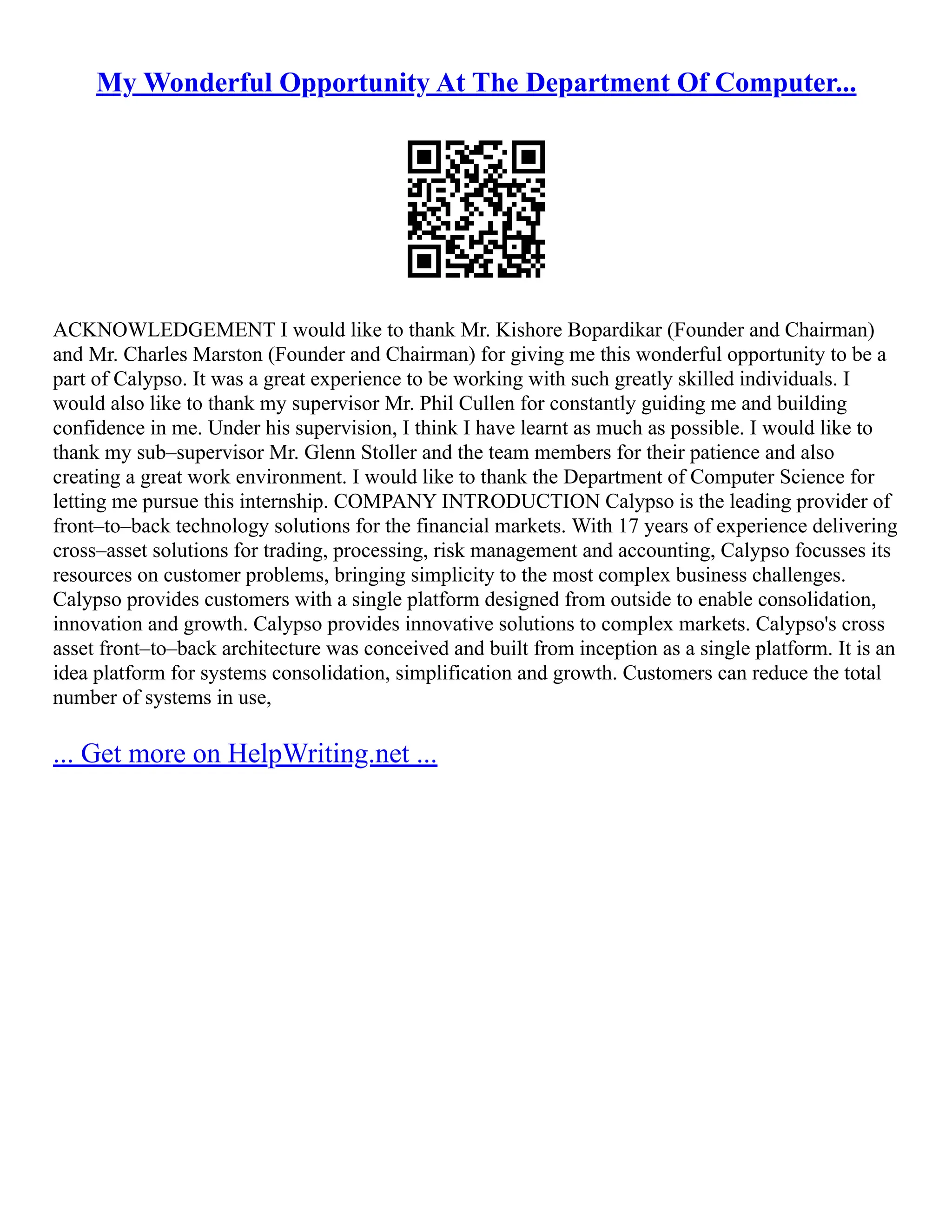 My Wonderful Opportunity At The Department Of Computer...
ACKNOWLEDGEMENT I would like to thank Mr. Kishore Bopardikar (Founder and Chairman)
and Mr. Charles Marston (Founder and Chairman) for giving me this wonderful opportunity to be a
part of Calypso. It was a great experience to be working with such greatly skilled individuals. I
would also like to thank my supervisor Mr. Phil Cullen for constantly guiding me and building
confidence in me. Under his supervision, I think I have learnt as much as possible. I would like to
thank my sub–supervisor Mr. Glenn Stoller and the team members for their patience and also
creating a great work environment. I would like to thank the Department of Computer Science for
letting me pursue this internship. COMPANY INTRODUCTION Calypso is the leading provider of
front–to–back technology solutions for the financial markets. With 17 years of experience delivering
cross–asset solutions for trading, processing, risk management and accounting, Calypso focusses its
resources on customer problems, bringing simplicity to the most complex business challenges.
Calypso provides customers with a single platform designed from outside to enable consolidation,
innovation and growth. Calypso provides innovative solutions to complex markets. Calypso's cross
asset front–to–back architecture was conceived and built from inception as a single platform. It is an
idea platform for systems consolidation, simplification and growth. Customers can reduce the total
number of systems in use,
... Get more on HelpWriting.net ...
 