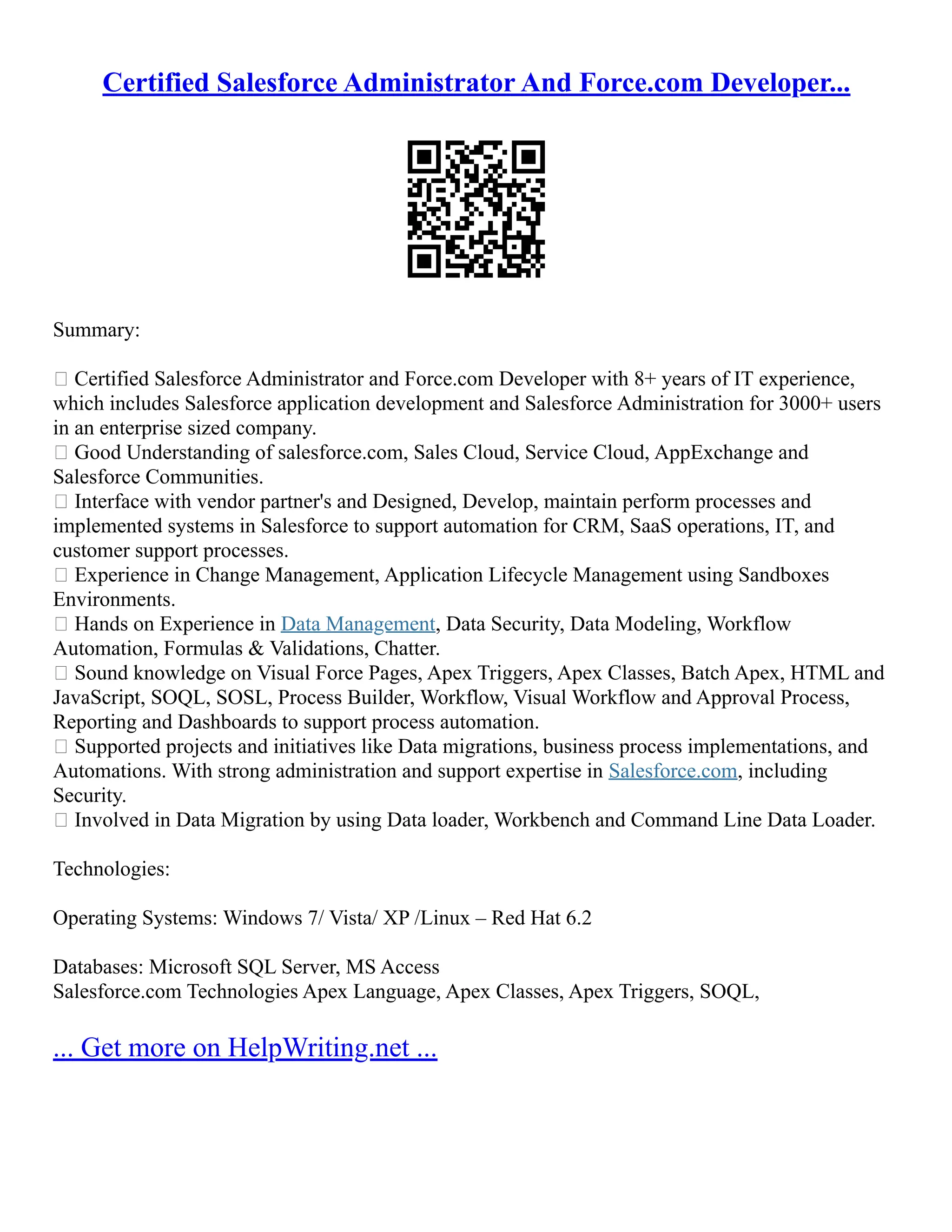 Certified Salesforce Administrator And Force.com Developer...
Summary:
 Certified Salesforce Administrator and Force.com Developer with 8+ years of IT experience,
which includes Salesforce application development and Salesforce Administration for 3000+ users
in an enterprise sized company.
 Good Understanding of salesforce.com, Sales Cloud, Service Cloud, AppExchange and
Salesforce Communities.
 Interface with vendor partner's and Designed, Develop, maintain perform processes and
implemented systems in Salesforce to support automation for CRM, SaaS operations, IT, and
customer support processes.
 Experience in Change Management, Application Lifecycle Management using Sandboxes
Environments.
 Hands on Experience in Data Management, Data Security, Data Modeling, Workflow
Automation, Formulas & Validations, Chatter.
 Sound knowledge on Visual Force Pages, Apex Triggers, Apex Classes, Batch Apex, HTML and
JavaScript, SOQL, SOSL, Process Builder, Workflow, Visual Workflow and Approval Process,
Reporting and Dashboards to support process automation.
 Supported projects and initiatives like Data migrations, business process implementations, and
Automations. With strong administration and support expertise in Salesforce.com, including
Security.
 Involved in Data Migration by using Data loader, Workbench and Command Line Data Loader.
Technologies:
Operating Systems: Windows 7/ Vista/ XP /Linux – Red Hat 6.2
Databases: Microsoft SQL Server, MS Access
Salesforce.com Technologies Apex Language, Apex Classes, Apex Triggers, SOQL,
... Get more on HelpWriting.net ...
 