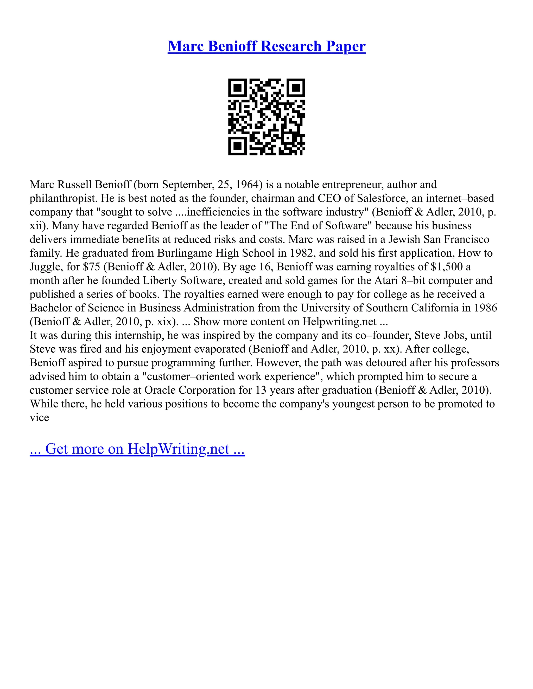 Marc Benioff Research Paper
Marc Russell Benioff (born September, 25, 1964) is a notable entrepreneur, author and
philanthropist. He is best noted as the founder, chairman and CEO of Salesforce, an internet–based
company that "sought to solve ....inefficiencies in the software industry" (Benioff & Adler, 2010, p.
xii). Many have regarded Benioff as the leader of "The End of Software" because his business
delivers immediate benefits at reduced risks and costs. Marc was raised in a Jewish San Francisco
family. He graduated from Burlingame High School in 1982, and sold his first application, How to
Juggle, for $75 (Benioff & Adler, 2010). By age 16, Benioff was earning royalties of $1,500 a
month after he founded Liberty Software, created and sold games for the Atari 8–bit computer and
published a series of books. The royalties earned were enough to pay for college as he received a
Bachelor of Science in Business Administration from the University of Southern California in 1986
(Benioff & Adler, 2010, p. xix). ... Show more content on Helpwriting.net ...
It was during this internship, he was inspired by the company and its co–founder, Steve Jobs, until
Steve was fired and his enjoyment evaporated (Benioff and Adler, 2010, p. xx). After college,
Benioff aspired to pursue programming further. However, the path was detoured after his professors
advised him to obtain a "customer–oriented work experience", which prompted him to secure a
customer service role at Oracle Corporation for 13 years after graduation (Benioff & Adler, 2010).
While there, he held various positions to become the company's youngest person to be promoted to
vice
... Get more on HelpWriting.net ...
 
