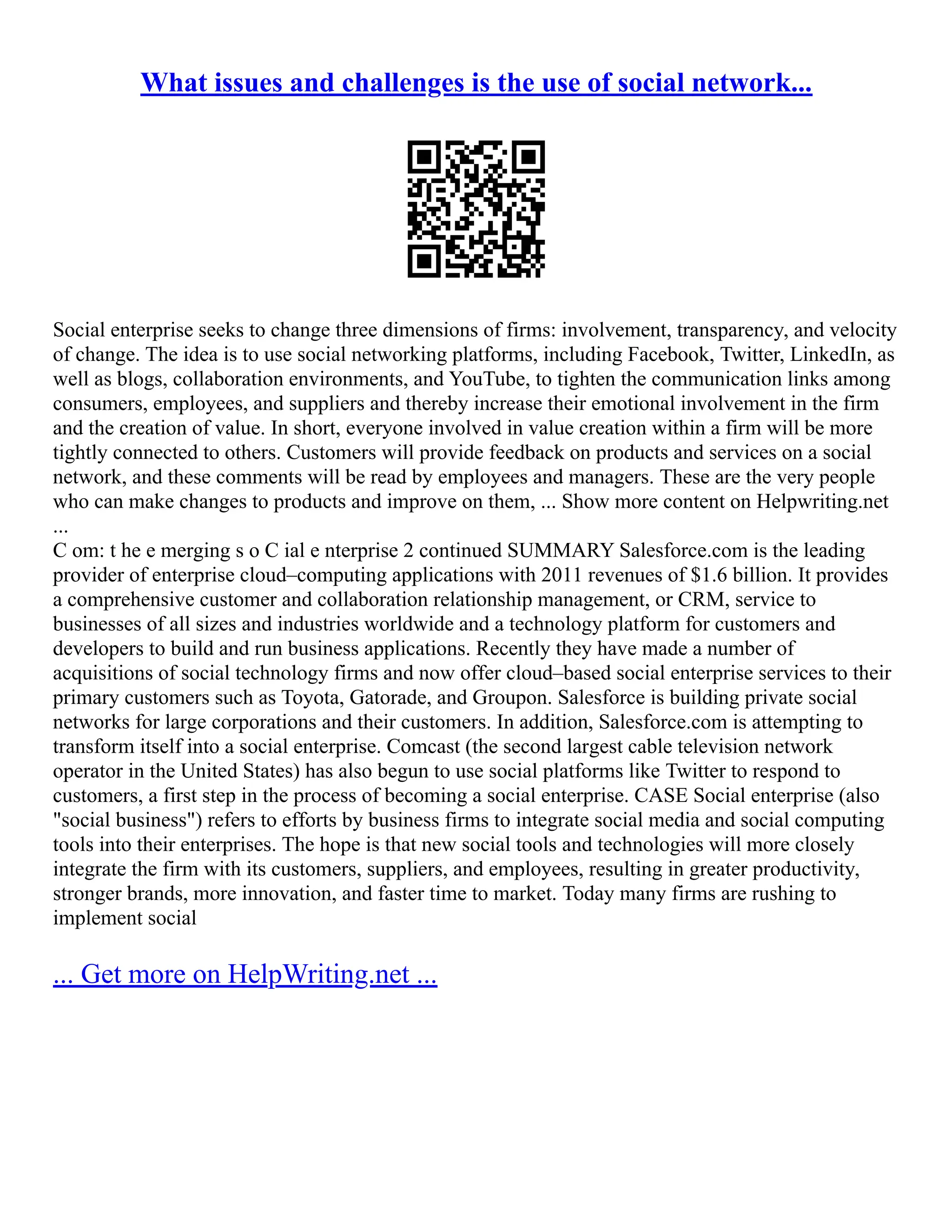 What issues and challenges is the use of social network...
Social enterprise seeks to change three dimensions of firms: involvement, transparency, and velocity
of change. The idea is to use social networking platforms, including Facebook, Twitter, LinkedIn, as
well as blogs, collaboration environments, and YouTube, to tighten the communication links among
consumers, employees, and suppliers and thereby increase their emotional involvement in the firm
and the creation of value. In short, everyone involved in value creation within a firm will be more
tightly connected to others. Customers will provide feedback on products and services on a social
network, and these comments will be read by employees and managers. These are the very people
who can make changes to products and improve on them, ... Show more content on Helpwriting.net
...
C om: t he e merging s o C ial e nterprise 2 continued SUMMARY Salesforce.com is the leading
provider of enterprise cloud–computing applications with 2011 revenues of $1.6 billion. It provides
a comprehensive customer and collaboration relationship management, or CRM, service to
businesses of all sizes and industries worldwide and a technology platform for customers and
developers to build and run business applications. Recently they have made a number of
acquisitions of social technology firms and now offer cloud–based social enterprise services to their
primary customers such as Toyota, Gatorade, and Groupon. Salesforce is building private social
networks for large corporations and their customers. In addition, Salesforce.com is attempting to
transform itself into a social enterprise. Comcast (the second largest cable television network
operator in the United States) has also begun to use social platforms like Twitter to respond to
customers, a first step in the process of becoming a social enterprise. CASE Social enterprise (also
"social business") refers to efforts by business firms to integrate social media and social computing
tools into their enterprises. The hope is that new social tools and technologies will more closely
integrate the firm with its customers, suppliers, and employees, resulting in greater productivity,
stronger brands, more innovation, and faster time to market. Today many firms are rushing to
implement social
... Get more on HelpWriting.net ...
 