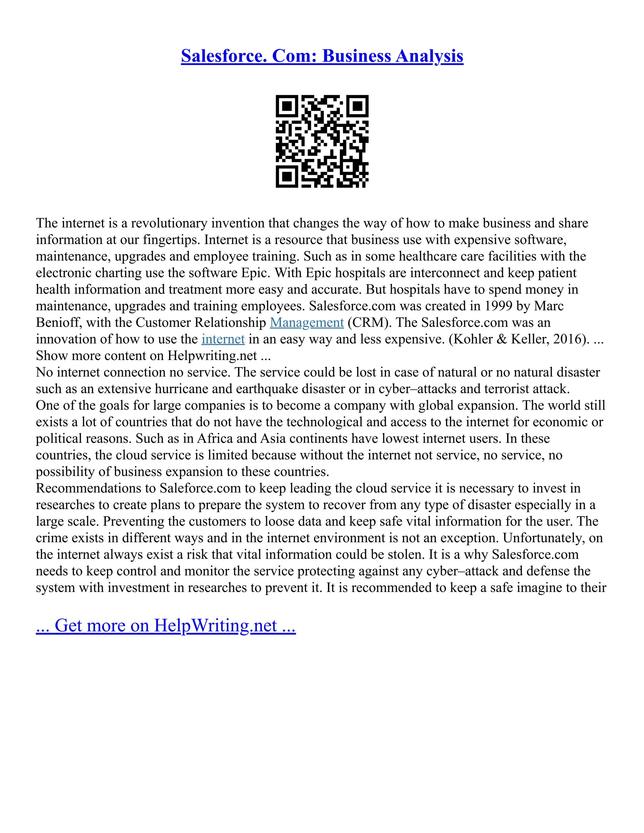 Salesforce. Com: Business Analysis
The internet is a revolutionary invention that changes the way of how to make business and share
information at our fingertips. Internet is a resource that business use with expensive software,
maintenance, upgrades and employee training. Such as in some healthcare care facilities with the
electronic charting use the software Epic. With Epic hospitals are interconnect and keep patient
health information and treatment more easy and accurate. But hospitals have to spend money in
maintenance, upgrades and training employees. Salesforce.com was created in 1999 by Marc
Benioff, with the Customer Relationship Management (CRM). The Salesforce.com was an
innovation of how to use the internet in an easy way and less expensive. (Kohler & Keller, 2016). ...
Show more content on Helpwriting.net ...
No internet connection no service. The service could be lost in case of natural or no natural disaster
such as an extensive hurricane and earthquake disaster or in cyber–attacks and terrorist attack.
One of the goals for large companies is to become a company with global expansion. The world still
exists a lot of countries that do not have the technological and access to the internet for economic or
political reasons. Such as in Africa and Asia continents have lowest internet users. In these
countries, the cloud service is limited because without the internet not service, no service, no
possibility of business expansion to these countries.
Recommendations to Saleforce.com to keep leading the cloud service it is necessary to invest in
researches to create plans to prepare the system to recover from any type of disaster especially in a
large scale. Preventing the customers to loose data and keep safe vital information for the user. The
crime exists in different ways and in the internet environment is not an exception. Unfortunately, on
the internet always exist a risk that vital information could be stolen. It is a why Salesforce.com
needs to keep control and monitor the service protecting against any cyber–attack and defense the
system with investment in researches to prevent it. It is recommended to keep a safe imagine to their
... Get more on HelpWriting.net ...
 