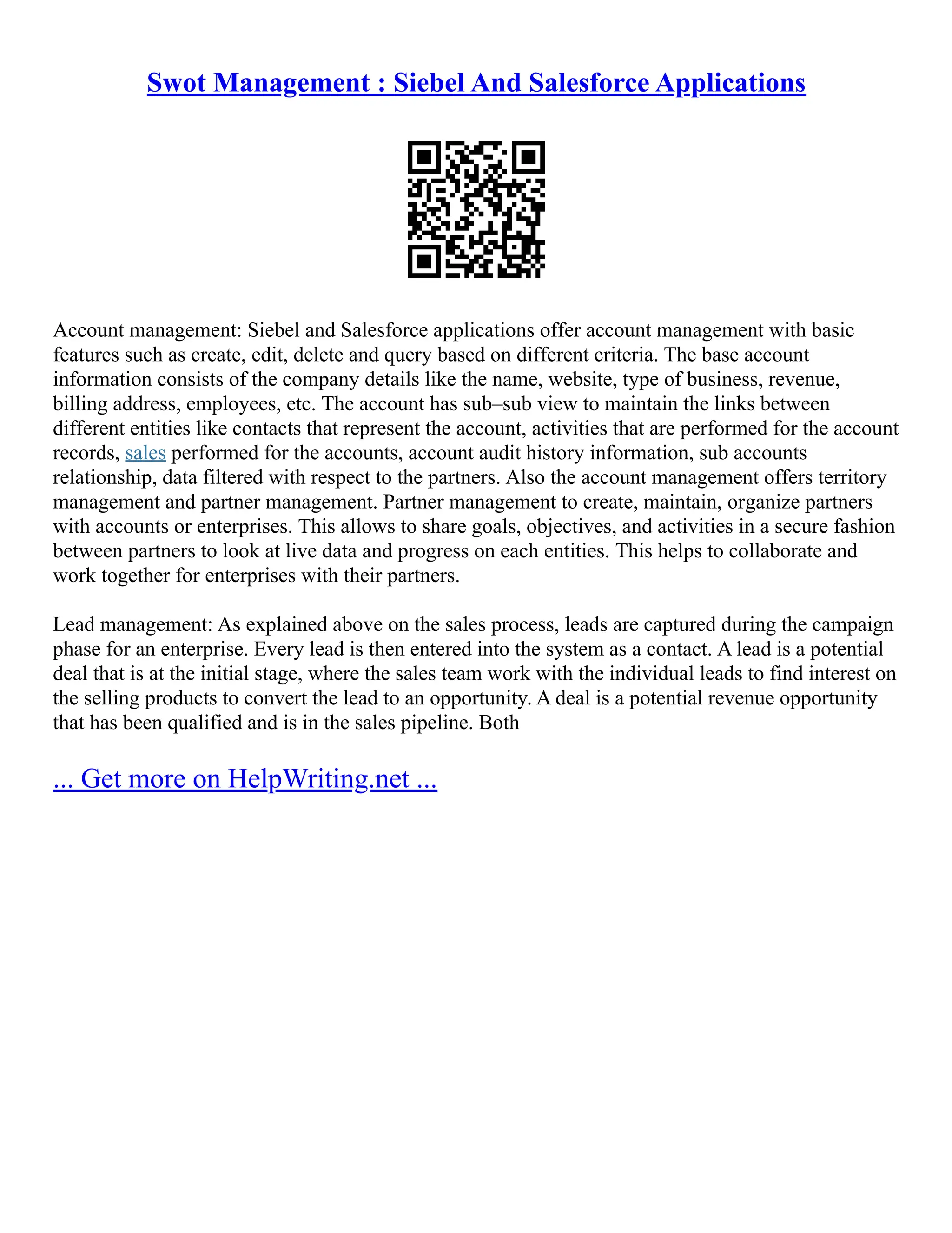 Swot Management : Siebel And Salesforce Applications
Account management: Siebel and Salesforce applications offer account management with basic
features such as create, edit, delete and query based on different criteria. The base account
information consists of the company details like the name, website, type of business, revenue,
billing address, employees, etc. The account has sub–sub view to maintain the links between
different entities like contacts that represent the account, activities that are performed for the account
records, sales performed for the accounts, account audit history information, sub accounts
relationship, data filtered with respect to the partners. Also the account management offers territory
management and partner management. Partner management to create, maintain, organize partners
with accounts or enterprises. This allows to share goals, objectives, and activities in a secure fashion
between partners to look at live data and progress on each entities. This helps to collaborate and
work together for enterprises with their partners.
Lead management: As explained above on the sales process, leads are captured during the campaign
phase for an enterprise. Every lead is then entered into the system as a contact. A lead is a potential
deal that is at the initial stage, where the sales team work with the individual leads to find interest on
the selling products to convert the lead to an opportunity. A deal is a potential revenue opportunity
that has been qualified and is in the sales pipeline. Both
... Get more on HelpWriting.net ...
 