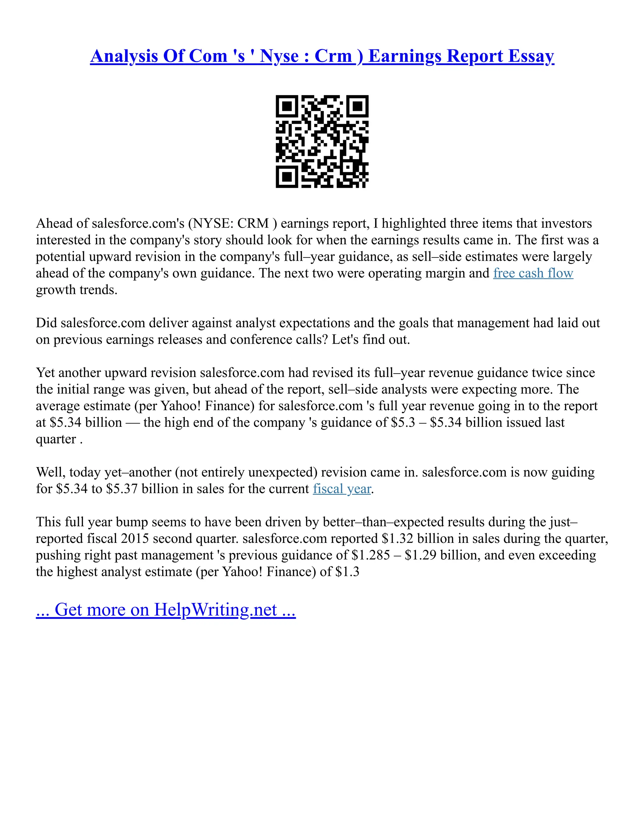 Analysis Of Com 's ' Nyse : Crm ) Earnings Report Essay
Ahead of salesforce.com's (NYSE: CRM ) earnings report, I highlighted three items that investors
interested in the company's story should look for when the earnings results came in. The first was a
potential upward revision in the company's full–year guidance, as sell–side estimates were largely
ahead of the company's own guidance. The next two were operating margin and free cash flow
growth trends.
Did salesforce.com deliver against analyst expectations and the goals that management had laid out
on previous earnings releases and conference calls? Let's find out.
Yet another upward revision salesforce.com had revised its full–year revenue guidance twice since
the initial range was given, but ahead of the report, sell–side analysts were expecting more. The
average estimate (per Yahoo! Finance) for salesforce.com 's full year revenue going in to the report
at $5.34 billion –– the high end of the company 's guidance of $5.3 – $5.34 billion issued last
quarter .
Well, today yet–another (not entirely unexpected) revision came in. salesforce.com is now guiding
for $5.34 to $5.37 billion in sales for the current fiscal year.
This full year bump seems to have been driven by better–than–expected results during the just–
reported fiscal 2015 second quarter. salesforce.com reported $1.32 billion in sales during the quarter,
pushing right past management 's previous guidance of $1.285 – $1.29 billion, and even exceeding
the highest analyst estimate (per Yahoo! Finance) of $1.3
... Get more on HelpWriting.net ...
 