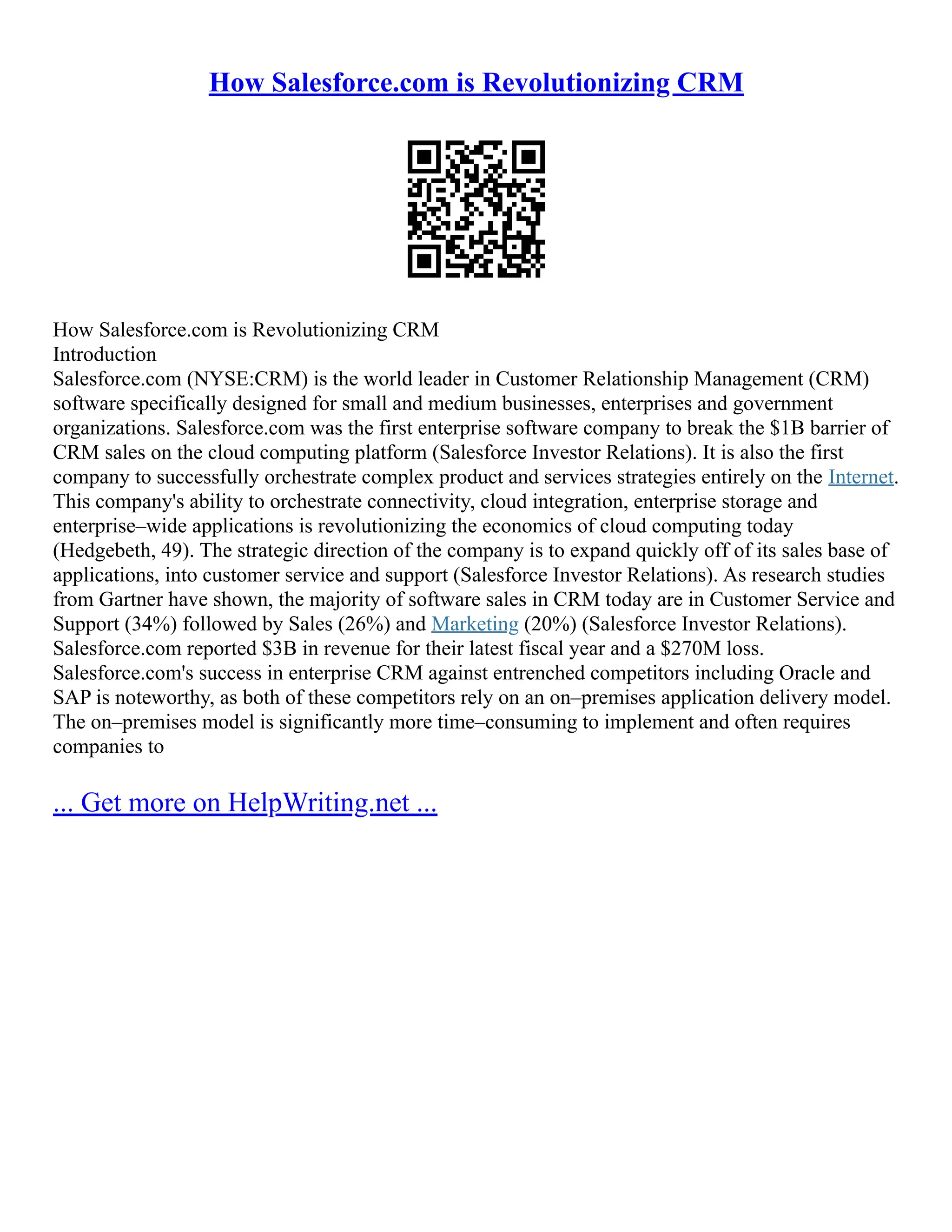 How Salesforce.com is Revolutionizing CRM
How Salesforce.com is Revolutionizing CRM
Introduction
Salesforce.com (NYSE:CRM) is the world leader in Customer Relationship Management (CRM)
software specifically designed for small and medium businesses, enterprises and government
organizations. Salesforce.com was the first enterprise software company to break the $1B barrier of
CRM sales on the cloud computing platform (Salesforce Investor Relations). It is also the first
company to successfully orchestrate complex product and services strategies entirely on the Internet.
This company's ability to orchestrate connectivity, cloud integration, enterprise storage and
enterprise–wide applications is revolutionizing the economics of cloud computing today
(Hedgebeth, 49). The strategic direction of the company is to expand quickly off of its sales base of
applications, into customer service and support (Salesforce Investor Relations). As research studies
from Gartner have shown, the majority of software sales in CRM today are in Customer Service and
Support (34%) followed by Sales (26%) and Marketing (20%) (Salesforce Investor Relations).
Salesforce.com reported $3B in revenue for their latest fiscal year and a $270M loss.
Salesforce.com's success in enterprise CRM against entrenched competitors including Oracle and
SAP is noteworthy, as both of these competitors rely on an on–premises application delivery model.
The on–premises model is significantly more time–consuming to implement and often requires
companies to
... Get more on HelpWriting.net ...
 