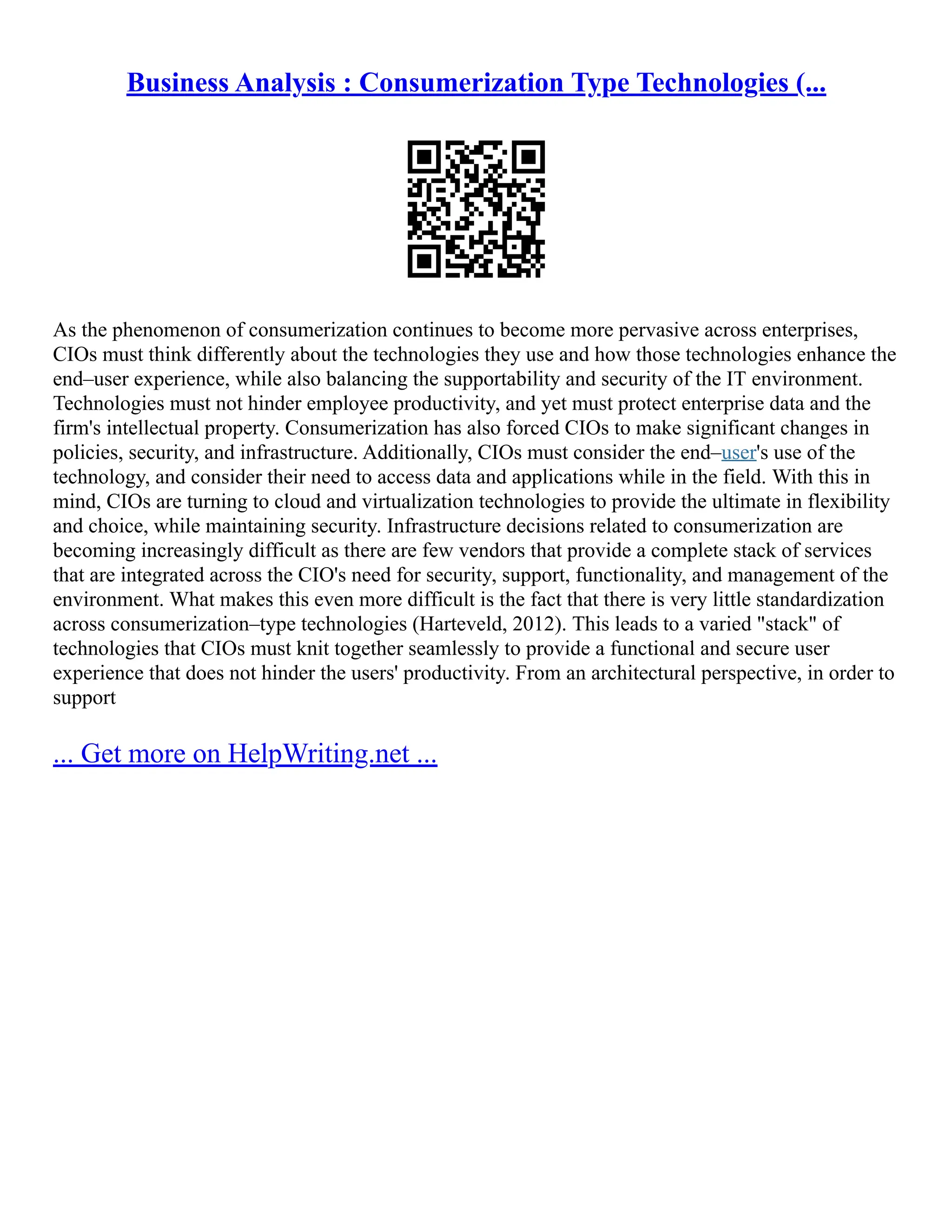 Business Analysis : Consumerization Type Technologies (...
As the phenomenon of consumerization continues to become more pervasive across enterprises,
CIOs must think differently about the technologies they use and how those technologies enhance the
end–user experience, while also balancing the supportability and security of the IT environment.
Technologies must not hinder employee productivity, and yet must protect enterprise data and the
firm's intellectual property. Consumerization has also forced CIOs to make significant changes in
policies, security, and infrastructure. Additionally, CIOs must consider the end–user's use of the
technology, and consider their need to access data and applications while in the field. With this in
mind, CIOs are turning to cloud and virtualization technologies to provide the ultimate in flexibility
and choice, while maintaining security. Infrastructure decisions related to consumerization are
becoming increasingly difficult as there are few vendors that provide a complete stack of services
that are integrated across the CIO's need for security, support, functionality, and management of the
environment. What makes this even more difficult is the fact that there is very little standardization
across consumerization–type technologies (Harteveld, 2012). This leads to a varied "stack" of
technologies that CIOs must knit together seamlessly to provide a functional and secure user
experience that does not hinder the users' productivity. From an architectural perspective, in order to
support
... Get more on HelpWriting.net ...
 