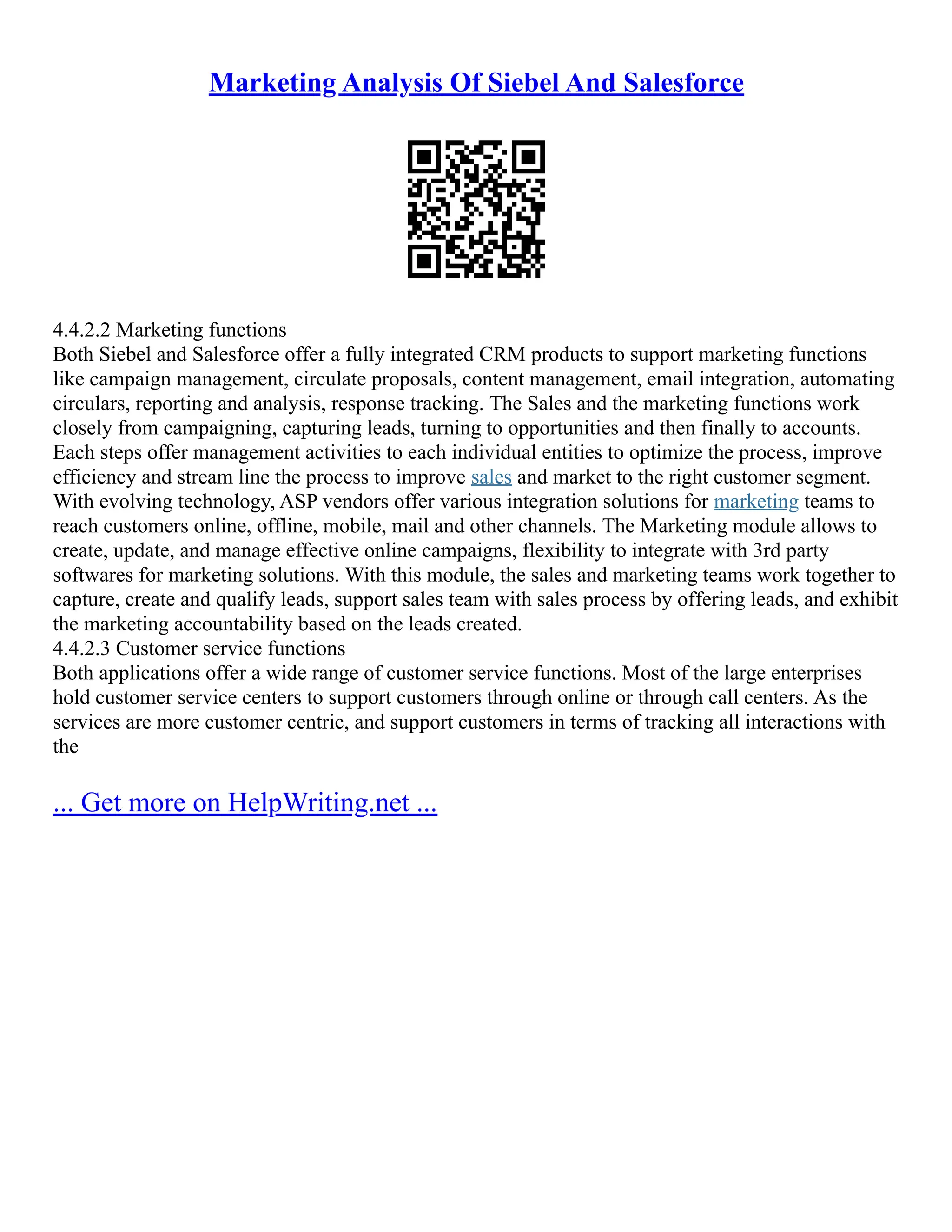 Marketing Analysis Of Siebel And Salesforce
4.4.2.2 Marketing functions
Both Siebel and Salesforce offer a fully integrated CRM products to support marketing functions
like campaign management, circulate proposals, content management, email integration, automating
circulars, reporting and analysis, response tracking. The Sales and the marketing functions work
closely from campaigning, capturing leads, turning to opportunities and then finally to accounts.
Each steps offer management activities to each individual entities to optimize the process, improve
efficiency and stream line the process to improve sales and market to the right customer segment.
With evolving technology, ASP vendors offer various integration solutions for marketing teams to
reach customers online, offline, mobile, mail and other channels. The Marketing module allows to
create, update, and manage effective online campaigns, flexibility to integrate with 3rd party
softwares for marketing solutions. With this module, the sales and marketing teams work together to
capture, create and qualify leads, support sales team with sales process by offering leads, and exhibit
the marketing accountability based on the leads created.
4.4.2.3 Customer service functions
Both applications offer a wide range of customer service functions. Most of the large enterprises
hold customer service centers to support customers through online or through call centers. As the
services are more customer centric, and support customers in terms of tracking all interactions with
the
... Get more on HelpWriting.net ...
 