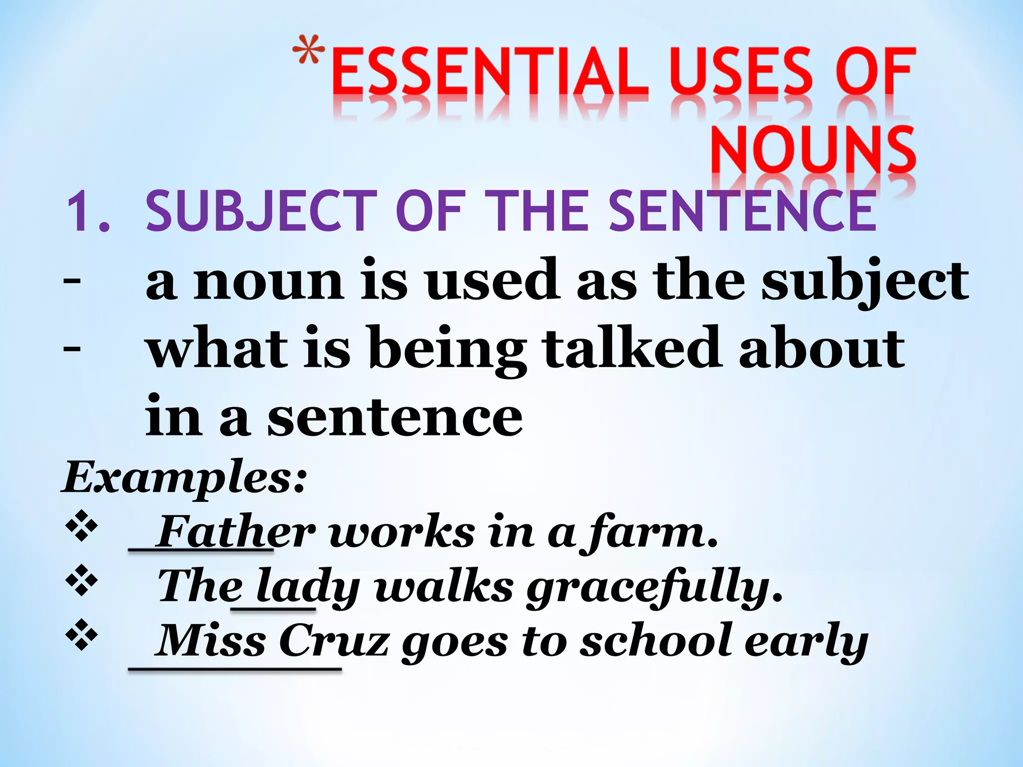1. SUBJECT OF THE SENTENCE
- a noun is used as the subject
- what is being talked about
in a sentence
Examples:
 Father works in a farm.
 The lady walks gracefully.
 Miss Cruz goes to school early

 