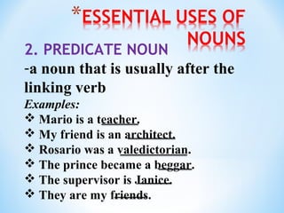 2. PREDICATE NOUN
-a noun that is usually after the
linking verb
Examples:
 Mario is a teacher.
 My friend is an architect.
 Rosario was a valedictorian.
 The prince became a beggar.
 The supervisor is Janice.
 They are my friends.

 