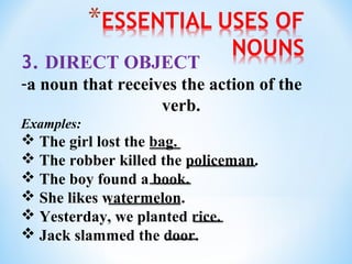 3. DIRECT OBJECT
-a noun that receives the action of the
verb.
Examples:

 The girl lost the bag.
 The robber killed the policeman.
 The boy found a book.
 She likes watermelon.
 Yesterday, we planted rice.
 Jack slammed the door.

 