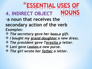 4. INDIRECT OBJECT

-a noun that receives the
secondary action of the verb
Examples:
 The secretary gave her boss a gift.
 I bought my grand daughter a new dress.
 The president gave Teresita a letter.
 Lani gave Leolan a new purse.
 The girl wrote her father a letter.

 