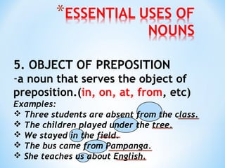 5. OBJECT OF PREPOSITION

-a noun that serves the object of
preposition.(in, on, at, from, etc)
Examples:
 Three students are absent from the class.
 The children played under the tree.
 We stayed in the field.
 The bus came from Pampanga.
 She teaches us about English.

 