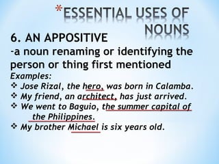 6. AN APPOSITIVE

-a noun renaming or identifying the
person or thing first mentioned
Examples:
 Jose Rizal, the hero, was born in Calamba.
 My friend, an architect, has just arrived.
 We went to Baguio, the summer capital of
the Philippines.
 My brother Michael is six years old.

 