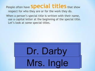special titles

People often have
that show
respect for who they are or for the work they do.
When a person’s special title is written with their name,
use a capital letter at the beginning of the special title.
Let’s look at some special titles.

Officer Smith
Mr. Vance
Dr. Darby
Principal Forgety
Mrs. Ingle

 