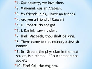 *1. Our country, we love thee.
*2. Mahomet was an Arabian.
*3. My friends! alas, I have no friends.
*4. Are you a friend of Caesar?
*5. O, Robert! do not go!
*6. I, Daniel, saw a vision.
*7. Hail, Macbeth, thou shalt be king.
*8. There came to this country a Jewish
banker.

*9. Dr. Green, the physician in the next
street, is a membei of our temperance
society.

*10. Fire! Call the engines.

 