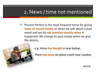 2. News / time not mentioned

 Present Perfect is the most frequent tense for giving
   news of recent events or when we talk about a past
   event and we do not mention exactly when it
   happened. We change to past simple when we give
   the details.

           e.g. Anna has bought a new laptop.

           There has been an plane crash near London.


                                                BACK
 