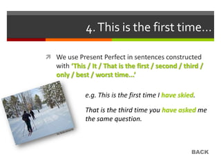 4. This is the first time…

 We use Present Perfect in sentences constructed
   with ‘This / It / That is the first / second / third /
   only / best / worst time...’

             e.g. This is the first time I have skied.

             That is the third time you have asked me
             the same question.



                                                    BACK
 