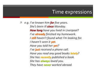Time expressions
 e.g. I’ve known him for five years.
       She’s been ill since Monday.
       How long have you lived in Liverpool?
       I’ve already finished my homework.
       I still haven’t found what I’m looking for.
       I haven’t seen it yet.
       Have you told her yet?
       I’ve just received a phone call.
       Have you read any good books lately?
       She has recently published a book.
       She has always loved you.
       They have never worked abroad.
 