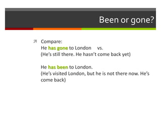 Been or gone?

 Compare:
  He has gone to London vs.
  (He’s still there. He hasn’t come back yet)

  He has been to London.
  (He’s visited London, but he is not there now. He’s
  come back)
 