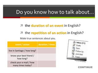 Do you know how to talk about…

            the duration of an event in English?

            the repetition of an action in English?
           Make true sentences about you.

      event / action           duration / times

live in Santiago / how long?

  know your best friend /
        how long?
 check your e-mail / how
   many times today?
                                                  CONTINUE
 