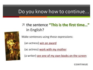 Do you know how to continue…

  the sentence “This is the first time…”
    in English?
 Make sentences using these expressions:

   (an actress) win an award

   (ac actress) work with my mother

   (a writer) see one of my own books on the screen

                                           CONTINUE
 